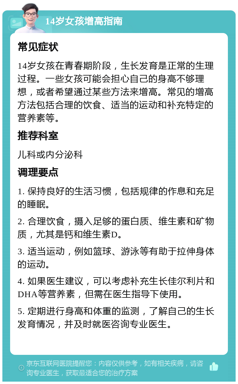 14岁女孩增高指南 常见症状 14岁女孩在青春期阶段，生长发育是正常的生理过程。一些女孩可能会担心自己的身高不够理想，或者希望通过某些方法来增高。常见的增高方法包括合理的饮食、适当的运动和补充特定的营养素等。 推荐科室 儿科或内分泌科 调理要点 1. 保持良好的生活习惯，包括规律的作息和充足的睡眠。 2. 合理饮食，摄入足够的蛋白质、维生素和矿物质，尤其是钙和维生素D。 3. 适当运动，例如篮球、游泳等有助于拉伸身体的运动。 4. 如果医生建议，可以考虑补充生长佳尔利片和DHA等营养素，但需在医生指导下使用。 5. 定期进行身高和体重的监测，了解自己的生长发育情况，并及时就医咨询专业医生。