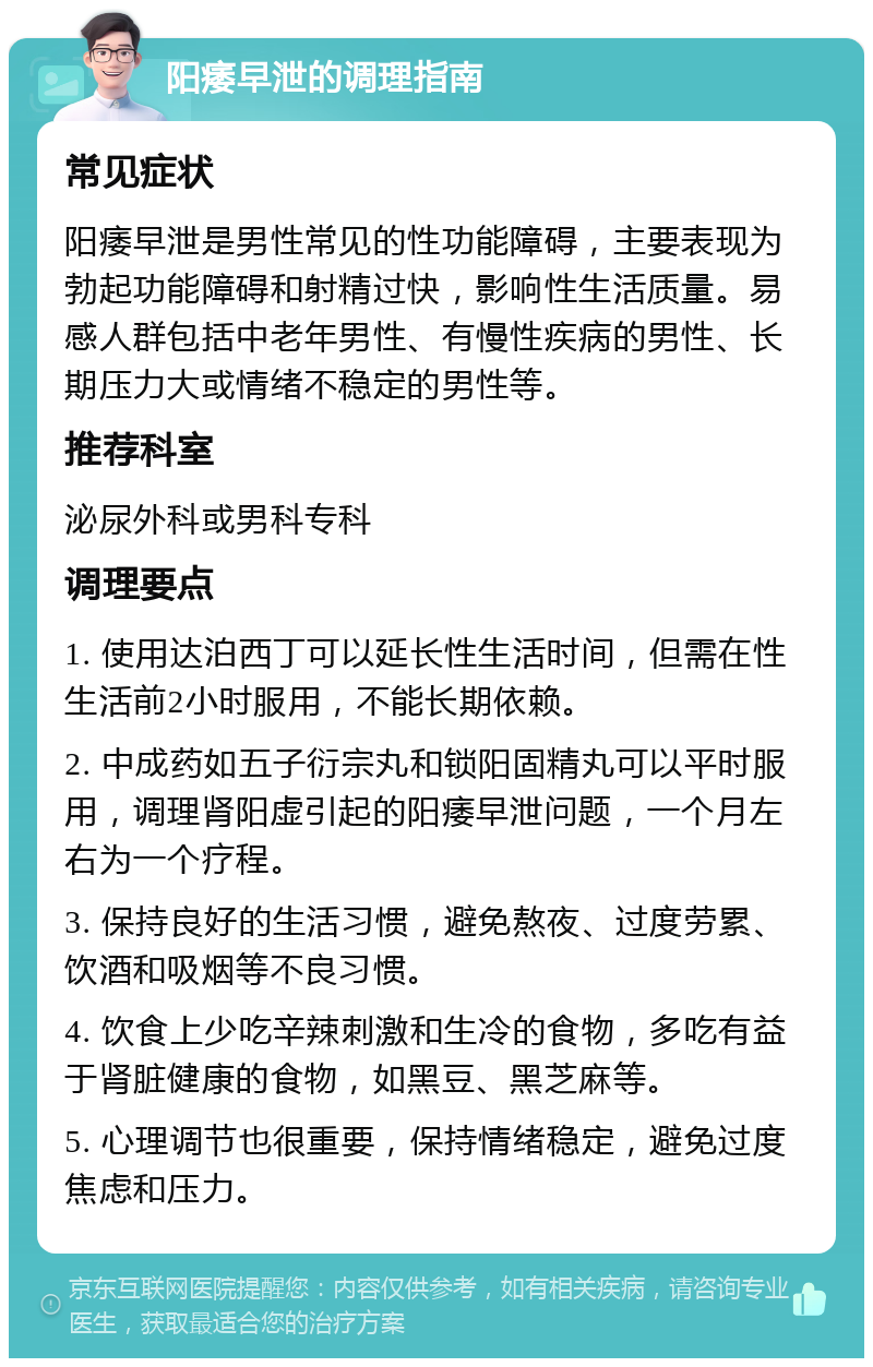 阳痿早泄的调理指南 常见症状 阳痿早泄是男性常见的性功能障碍，主要表现为勃起功能障碍和射精过快，影响性生活质量。易感人群包括中老年男性、有慢性疾病的男性、长期压力大或情绪不稳定的男性等。 推荐科室 泌尿外科或男科专科 调理要点 1. 使用达泊西丁可以延长性生活时间，但需在性生活前2小时服用，不能长期依赖。 2. 中成药如五子衍宗丸和锁阳固精丸可以平时服用，调理肾阳虚引起的阳痿早泄问题，一个月左右为一个疗程。 3. 保持良好的生活习惯，避免熬夜、过度劳累、饮酒和吸烟等不良习惯。 4. 饮食上少吃辛辣刺激和生冷的食物，多吃有益于肾脏健康的食物，如黑豆、黑芝麻等。 5. 心理调节也很重要，保持情绪稳定，避免过度焦虑和压力。