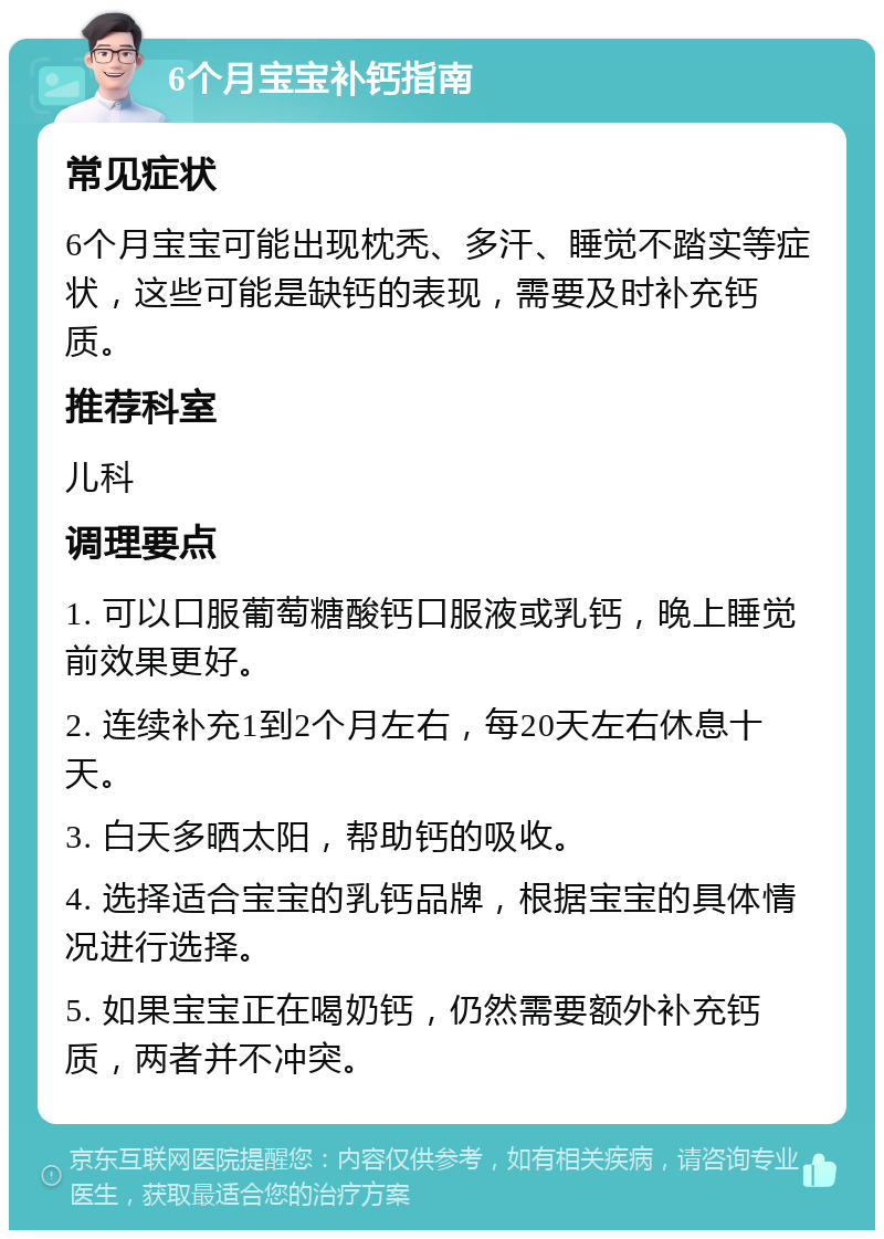 6个月宝宝补钙指南 常见症状 6个月宝宝可能出现枕秃、多汗、睡觉不踏实等症状，这些可能是缺钙的表现，需要及时补充钙质。 推荐科室 儿科 调理要点 1. 可以口服葡萄糖酸钙口服液或乳钙，晚上睡觉前效果更好。 2. 连续补充1到2个月左右，每20天左右休息十天。 3. 白天多晒太阳，帮助钙的吸收。 4. 选择适合宝宝的乳钙品牌，根据宝宝的具体情况进行选择。 5. 如果宝宝正在喝奶钙，仍然需要额外补充钙质，两者并不冲突。