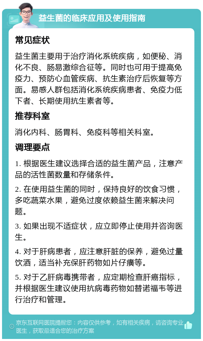 益生菌的临床应用及使用指南 常见症状 益生菌主要用于治疗消化系统疾病，如便秘、消化不良、肠易激综合征等。同时也可用于提高免疫力、预防心血管疾病、抗生素治疗后恢复等方面。易感人群包括消化系统疾病患者、免疫力低下者、长期使用抗生素者等。 推荐科室 消化内科、肠胃科、免疫科等相关科室。 调理要点 1. 根据医生建议选择合适的益生菌产品，注意产品的活性菌数量和存储条件。 2. 在使用益生菌的同时，保持良好的饮食习惯，多吃蔬菜水果，避免过度依赖益生菌来解决问题。 3. 如果出现不适症状，应立即停止使用并咨询医生。 4. 对于肝病患者，应注意肝脏的保养，避免过量饮酒，适当补充保肝药物如片仔癀等。 5. 对于乙肝病毒携带者，应定期检查肝癌指标，并根据医生建议使用抗病毒药物如替诺福韦等进行治疗和管理。