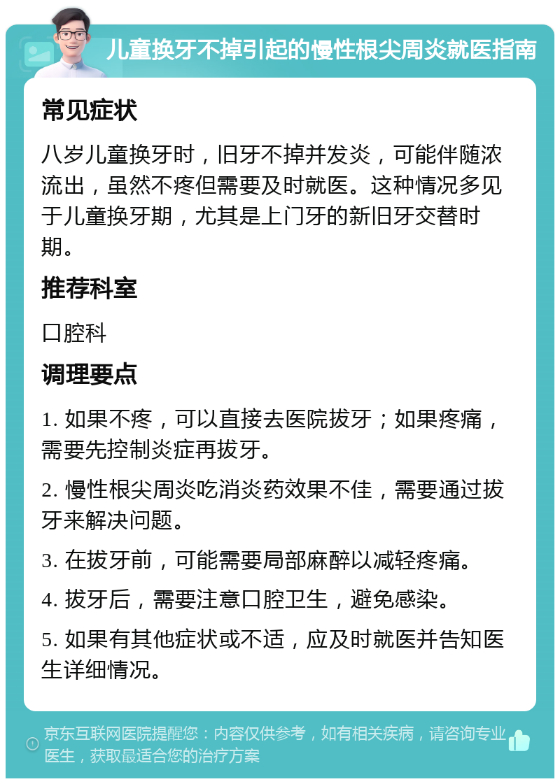 儿童换牙不掉引起的慢性根尖周炎就医指南 常见症状 八岁儿童换牙时，旧牙不掉并发炎，可能伴随浓流出，虽然不疼但需要及时就医。这种情况多见于儿童换牙期，尤其是上门牙的新旧牙交替时期。 推荐科室 口腔科 调理要点 1. 如果不疼，可以直接去医院拔牙；如果疼痛，需要先控制炎症再拔牙。 2. 慢性根尖周炎吃消炎药效果不佳，需要通过拔牙来解决问题。 3. 在拔牙前，可能需要局部麻醉以减轻疼痛。 4. 拔牙后，需要注意口腔卫生，避免感染。 5. 如果有其他症状或不适，应及时就医并告知医生详细情况。