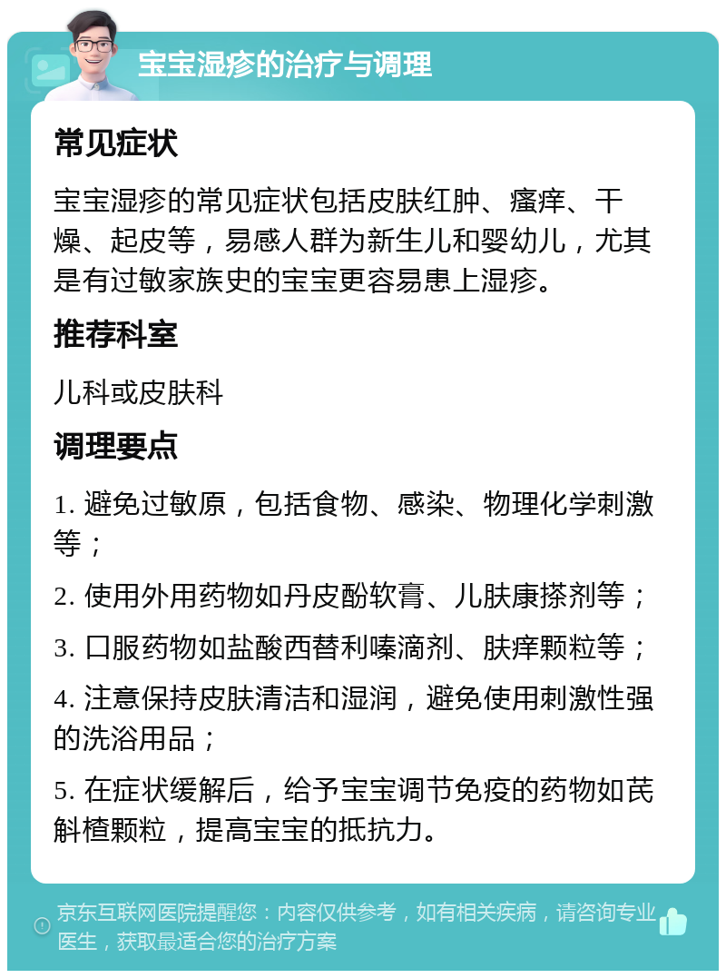 宝宝湿疹的治疗与调理 常见症状 宝宝湿疹的常见症状包括皮肤红肿、瘙痒、干燥、起皮等，易感人群为新生儿和婴幼儿，尤其是有过敏家族史的宝宝更容易患上湿疹。 推荐科室 儿科或皮肤科 调理要点 1. 避免过敏原，包括食物、感染、物理化学刺激等； 2. 使用外用药物如丹皮酚软膏、儿肤康搽剂等； 3. 口服药物如盐酸西替利嗪滴剂、肤痒颗粒等； 4. 注意保持皮肤清洁和湿润，避免使用刺激性强的洗浴用品； 5. 在症状缓解后，给予宝宝调节免疫的药物如芪斛楂颗粒，提高宝宝的抵抗力。