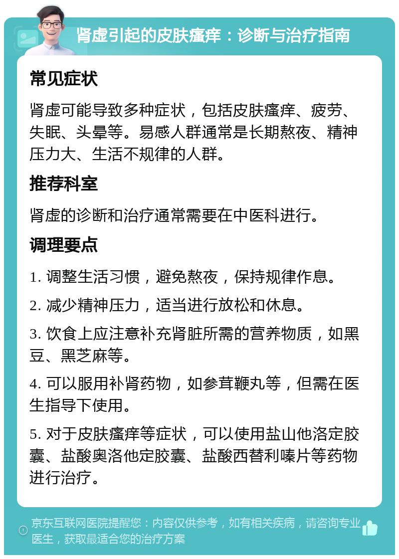 肾虚引起的皮肤瘙痒：诊断与治疗指南 常见症状 肾虚可能导致多种症状，包括皮肤瘙痒、疲劳、失眠、头晕等。易感人群通常是长期熬夜、精神压力大、生活不规律的人群。 推荐科室 肾虚的诊断和治疗通常需要在中医科进行。 调理要点 1. 调整生活习惯，避免熬夜，保持规律作息。 2. 减少精神压力，适当进行放松和休息。 3. 饮食上应注意补充肾脏所需的营养物质，如黑豆、黑芝麻等。 4. 可以服用补肾药物，如参茸鞭丸等，但需在医生指导下使用。 5. 对于皮肤瘙痒等症状，可以使用盐山他洛定胶囊、盐酸奥洛他定胶囊、盐酸西替利嗪片等药物进行治疗。