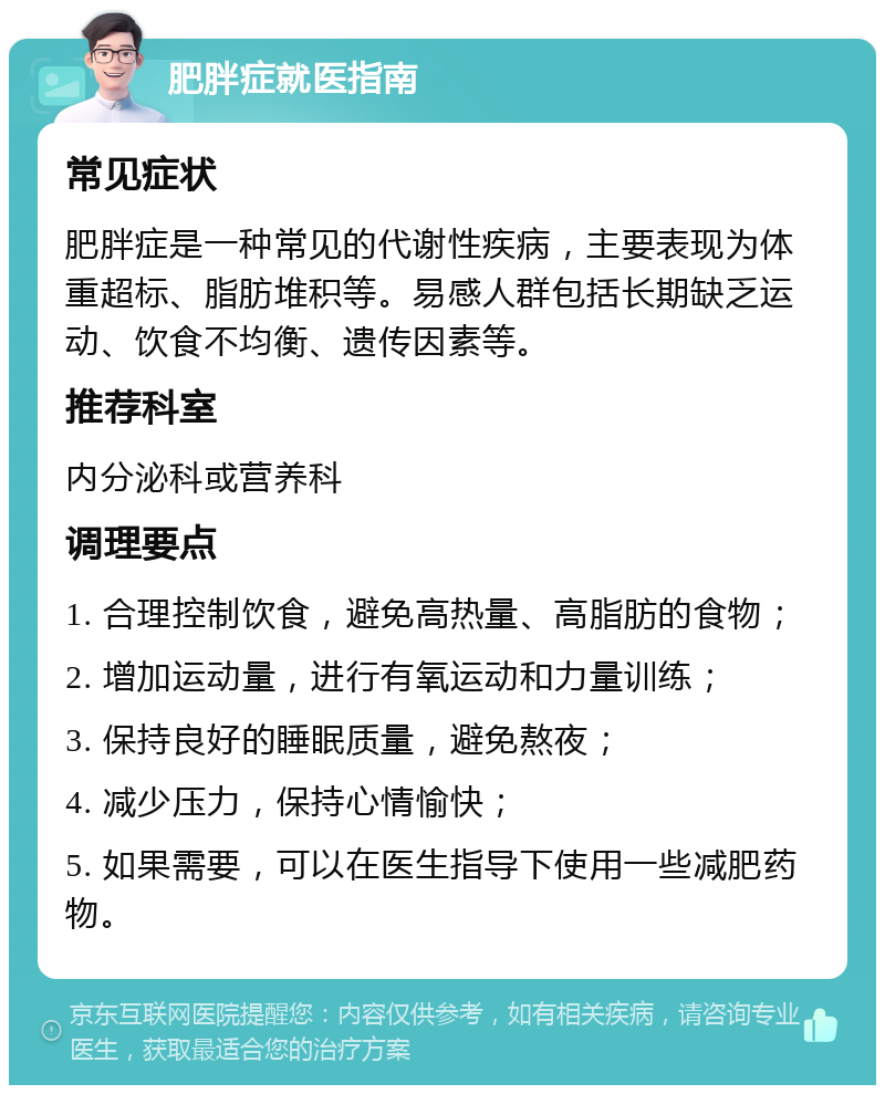 肥胖症就医指南 常见症状 肥胖症是一种常见的代谢性疾病，主要表现为体重超标、脂肪堆积等。易感人群包括长期缺乏运动、饮食不均衡、遗传因素等。 推荐科室 内分泌科或营养科 调理要点 1. 合理控制饮食，避免高热量、高脂肪的食物； 2. 增加运动量，进行有氧运动和力量训练； 3. 保持良好的睡眠质量，避免熬夜； 4. 减少压力，保持心情愉快； 5. 如果需要，可以在医生指导下使用一些减肥药物。