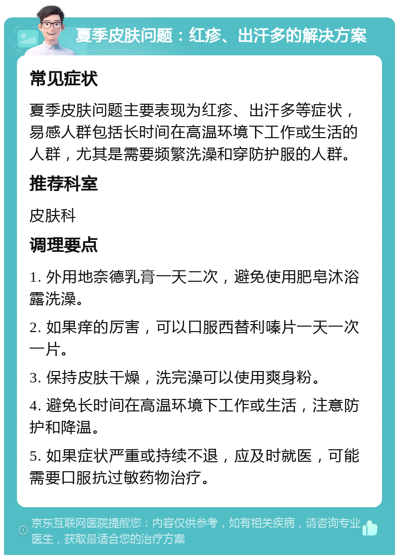 夏季皮肤问题：红疹、出汗多的解决方案 常见症状 夏季皮肤问题主要表现为红疹、出汗多等症状，易感人群包括长时间在高温环境下工作或生活的人群，尤其是需要频繁洗澡和穿防护服的人群。 推荐科室 皮肤科 调理要点 1. 外用地奈德乳膏一天二次，避免使用肥皂沐浴露洗澡。 2. 如果痒的厉害，可以口服西替利嗪片一天一次一片。 3. 保持皮肤干燥，洗完澡可以使用爽身粉。 4. 避免长时间在高温环境下工作或生活，注意防护和降温。 5. 如果症状严重或持续不退，应及时就医，可能需要口服抗过敏药物治疗。