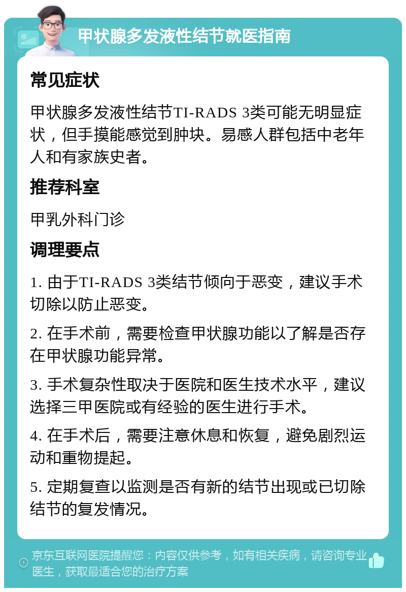 甲状腺多发液性结节就医指南 常见症状 甲状腺多发液性结节TI-RADS 3类可能无明显症状，但手摸能感觉到肿块。易感人群包括中老年人和有家族史者。 推荐科室 甲乳外科门诊 调理要点 1. 由于TI-RADS 3类结节倾向于恶变，建议手术切除以防止恶变。 2. 在手术前，需要检查甲状腺功能以了解是否存在甲状腺功能异常。 3. 手术复杂性取决于医院和医生技术水平，建议选择三甲医院或有经验的医生进行手术。 4. 在手术后，需要注意休息和恢复，避免剧烈运动和重物提起。 5. 定期复查以监测是否有新的结节出现或已切除结节的复发情况。