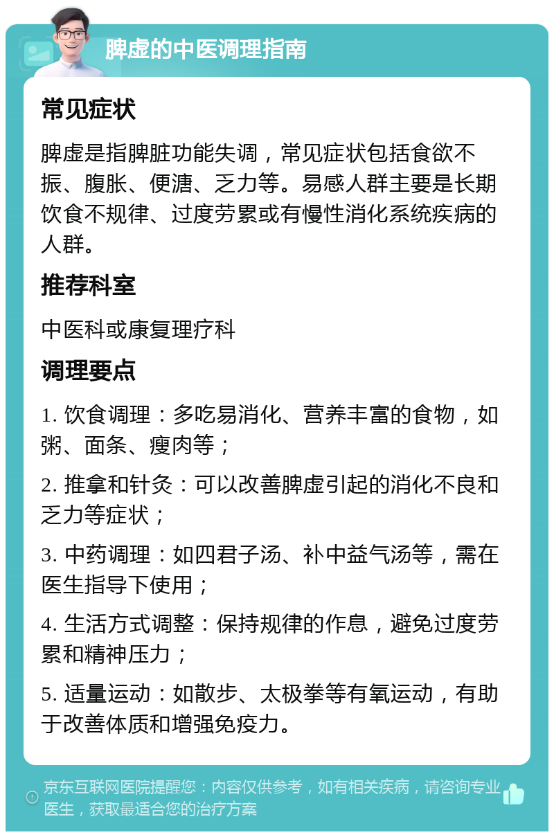 脾虚的中医调理指南 常见症状 脾虚是指脾脏功能失调，常见症状包括食欲不振、腹胀、便溏、乏力等。易感人群主要是长期饮食不规律、过度劳累或有慢性消化系统疾病的人群。 推荐科室 中医科或康复理疗科 调理要点 1. 饮食调理：多吃易消化、营养丰富的食物，如粥、面条、瘦肉等； 2. 推拿和针灸：可以改善脾虚引起的消化不良和乏力等症状； 3. 中药调理：如四君子汤、补中益气汤等，需在医生指导下使用； 4. 生活方式调整：保持规律的作息，避免过度劳累和精神压力； 5. 适量运动：如散步、太极拳等有氧运动，有助于改善体质和增强免疫力。