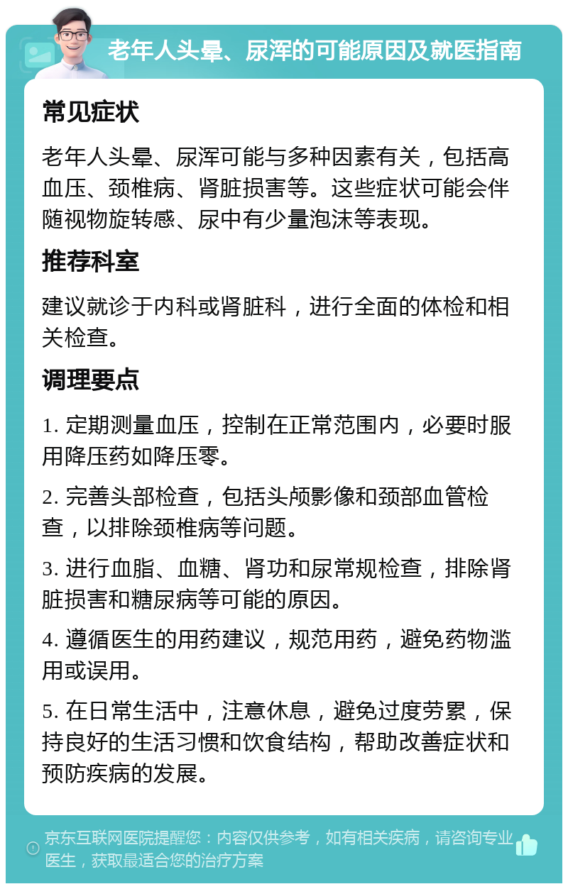 老年人头晕、尿浑的可能原因及就医指南 常见症状 老年人头晕、尿浑可能与多种因素有关，包括高血压、颈椎病、肾脏损害等。这些症状可能会伴随视物旋转感、尿中有少量泡沫等表现。 推荐科室 建议就诊于内科或肾脏科，进行全面的体检和相关检查。 调理要点 1. 定期测量血压，控制在正常范围内，必要时服用降压药如降压零。 2. 完善头部检查，包括头颅影像和颈部血管检查，以排除颈椎病等问题。 3. 进行血脂、血糖、肾功和尿常规检查，排除肾脏损害和糖尿病等可能的原因。 4. 遵循医生的用药建议，规范用药，避免药物滥用或误用。 5. 在日常生活中，注意休息，避免过度劳累，保持良好的生活习惯和饮食结构，帮助改善症状和预防疾病的发展。