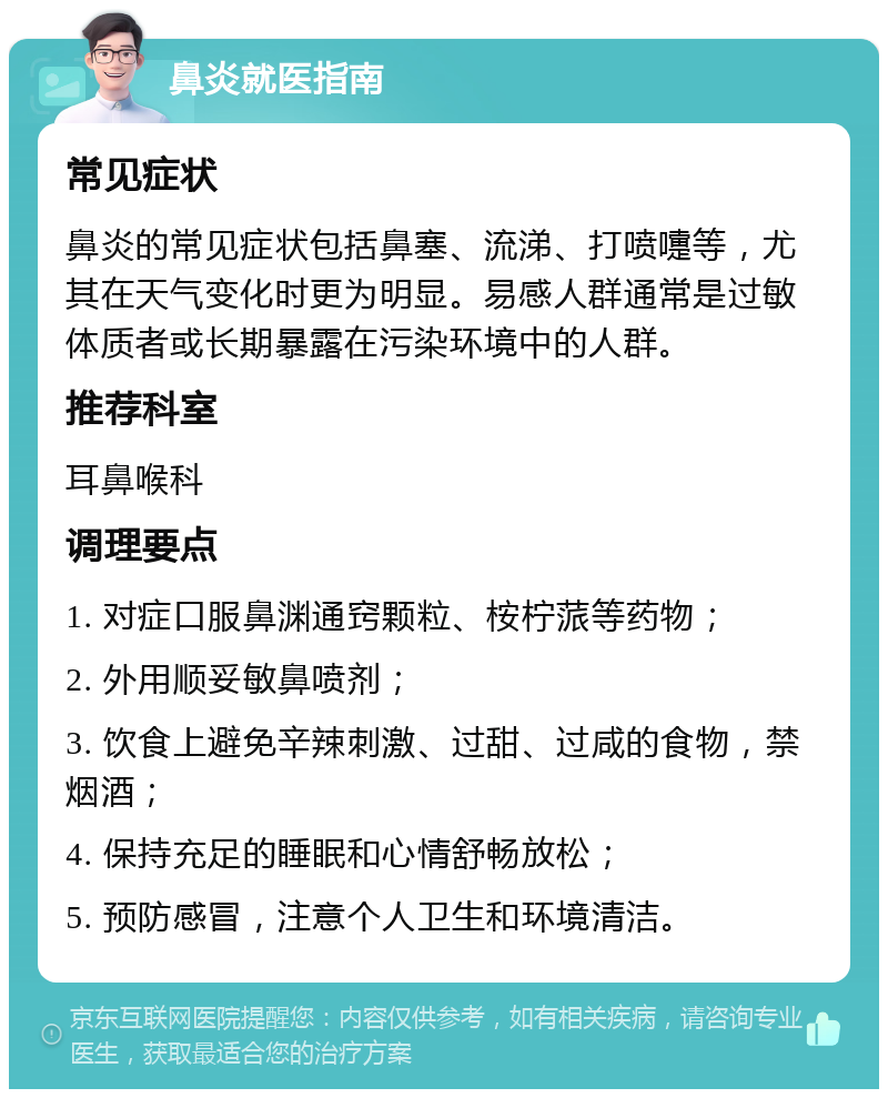 鼻炎就医指南 常见症状 鼻炎的常见症状包括鼻塞、流涕、打喷嚏等，尤其在天气变化时更为明显。易感人群通常是过敏体质者或长期暴露在污染环境中的人群。 推荐科室 耳鼻喉科 调理要点 1. 对症口服鼻渊通窍颗粒、桉柠蒎等药物； 2. 外用顺妥敏鼻喷剂； 3. 饮食上避免辛辣刺激、过甜、过咸的食物，禁烟酒； 4. 保持充足的睡眠和心情舒畅放松； 5. 预防感冒，注意个人卫生和环境清洁。