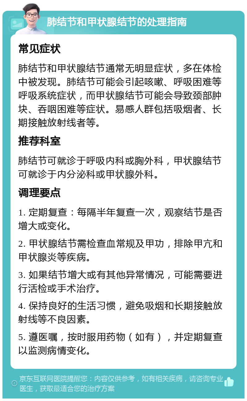 肺结节和甲状腺结节的处理指南 常见症状 肺结节和甲状腺结节通常无明显症状，多在体检中被发现。肺结节可能会引起咳嗽、呼吸困难等呼吸系统症状，而甲状腺结节可能会导致颈部肿块、吞咽困难等症状。易感人群包括吸烟者、长期接触放射线者等。 推荐科室 肺结节可就诊于呼吸内科或胸外科，甲状腺结节可就诊于内分泌科或甲状腺外科。 调理要点 1. 定期复查：每隔半年复查一次，观察结节是否增大或变化。 2. 甲状腺结节需检查血常规及甲功，排除甲亢和甲状腺炎等疾病。 3. 如果结节增大或有其他异常情况，可能需要进行活检或手术治疗。 4. 保持良好的生活习惯，避免吸烟和长期接触放射线等不良因素。 5. 遵医嘱，按时服用药物（如有），并定期复查以监测病情变化。