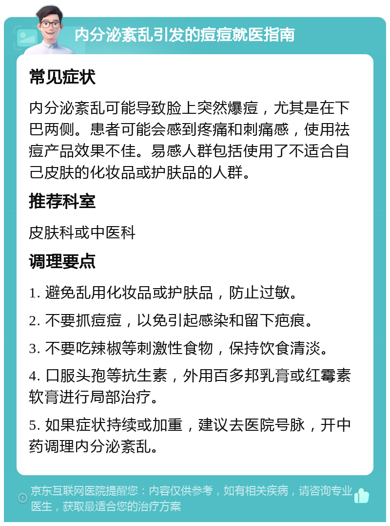 内分泌紊乱引发的痘痘就医指南 常见症状 内分泌紊乱可能导致脸上突然爆痘，尤其是在下巴两侧。患者可能会感到疼痛和刺痛感，使用祛痘产品效果不佳。易感人群包括使用了不适合自己皮肤的化妆品或护肤品的人群。 推荐科室 皮肤科或中医科 调理要点 1. 避免乱用化妆品或护肤品，防止过敏。 2. 不要抓痘痘，以免引起感染和留下疤痕。 3. 不要吃辣椒等刺激性食物，保持饮食清淡。 4. 口服头孢等抗生素，外用百多邦乳膏或红霉素软膏进行局部治疗。 5. 如果症状持续或加重，建议去医院号脉，开中药调理内分泌紊乱。