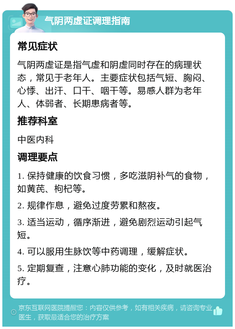 气阴两虚证调理指南 常见症状 气阴两虚证是指气虚和阴虚同时存在的病理状态，常见于老年人。主要症状包括气短、胸闷、心悸、出汗、口干、咽干等。易感人群为老年人、体弱者、长期患病者等。 推荐科室 中医内科 调理要点 1. 保持健康的饮食习惯，多吃滋阴补气的食物，如黄芪、枸杞等。 2. 规律作息，避免过度劳累和熬夜。 3. 适当运动，循序渐进，避免剧烈运动引起气短。 4. 可以服用生脉饮等中药调理，缓解症状。 5. 定期复查，注意心肺功能的变化，及时就医治疗。