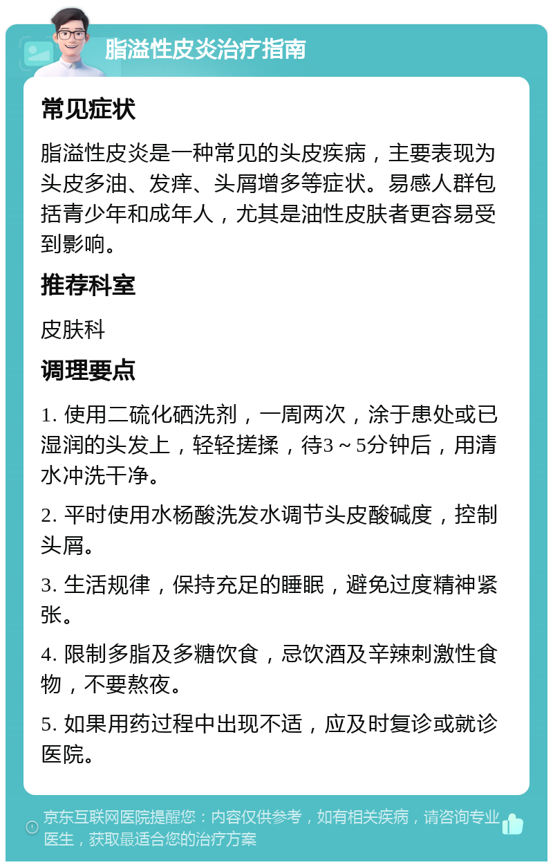 脂溢性皮炎治疗指南 常见症状 脂溢性皮炎是一种常见的头皮疾病，主要表现为头皮多油、发痒、头屑增多等症状。易感人群包括青少年和成年人，尤其是油性皮肤者更容易受到影响。 推荐科室 皮肤科 调理要点 1. 使用二硫化硒洗剂，一周两次，涂于患处或已湿润的头发上，轻轻搓揉，待3～5分钟后，用清水冲洗干净。 2. 平时使用水杨酸洗发水调节头皮酸碱度，控制头屑。 3. 生活规律，保持充足的睡眠，避免过度精神紧张。 4. 限制多脂及多糖饮食，忌饮酒及辛辣刺激性食物，不要熬夜。 5. 如果用药过程中出现不适，应及时复诊或就诊医院。