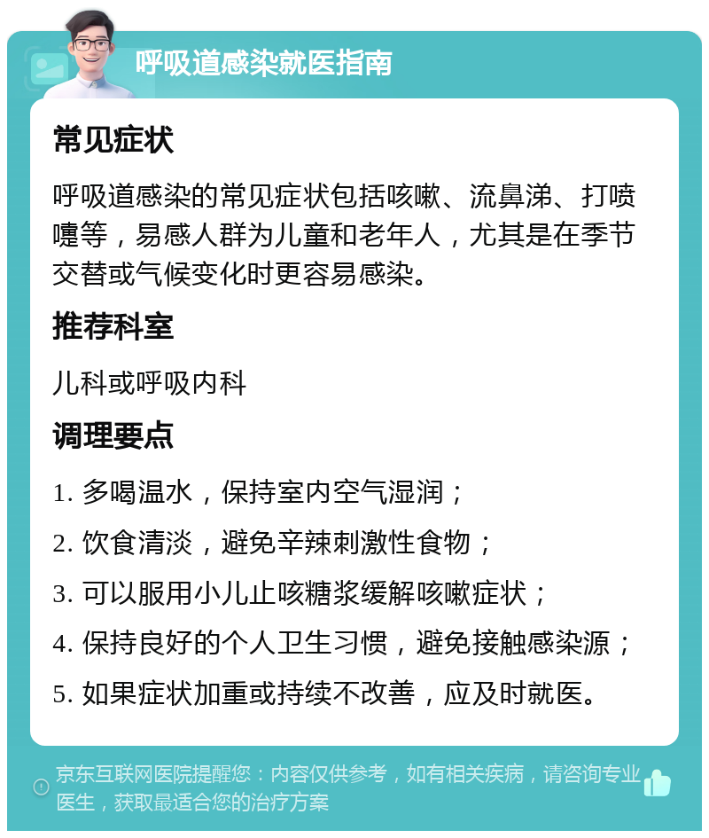 呼吸道感染就医指南 常见症状 呼吸道感染的常见症状包括咳嗽、流鼻涕、打喷嚏等，易感人群为儿童和老年人，尤其是在季节交替或气候变化时更容易感染。 推荐科室 儿科或呼吸内科 调理要点 1. 多喝温水，保持室内空气湿润； 2. 饮食清淡，避免辛辣刺激性食物； 3. 可以服用小儿止咳糖浆缓解咳嗽症状； 4. 保持良好的个人卫生习惯，避免接触感染源； 5. 如果症状加重或持续不改善，应及时就医。