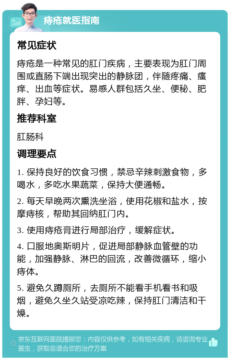 痔疮就医指南 常见症状 痔疮是一种常见的肛门疾病，主要表现为肛门周围或直肠下端出现突出的静脉团，伴随疼痛、瘙痒、出血等症状。易感人群包括久坐、便秘、肥胖、孕妇等。 推荐科室 肛肠科 调理要点 1. 保持良好的饮食习惯，禁忌辛辣刺激食物，多喝水，多吃水果蔬菜，保持大便通畅。 2. 每天早晚两次熏洗坐浴，使用花椒和盐水，按摩痔核，帮助其回纳肛门内。 3. 使用痔疮膏进行局部治疗，缓解症状。 4. 口服地奥斯明片，促进局部静脉血管壁的功能，加强静脉、淋巴的回流，改善微循环，缩小痔体。 5. 避免久蹲厕所，去厕所不能看手机看书和吸烟，避免久坐久站受凉吃辣，保持肛门清洁和干燥。