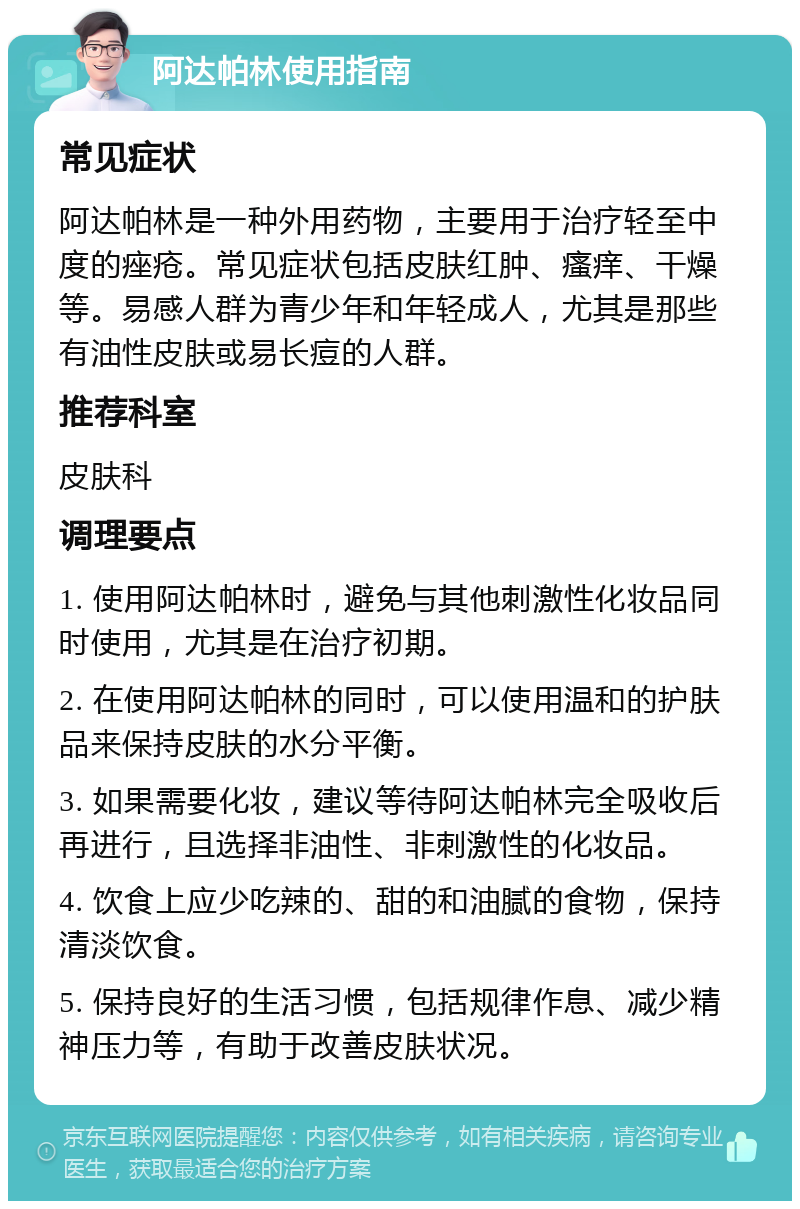 阿达帕林使用指南 常见症状 阿达帕林是一种外用药物，主要用于治疗轻至中度的痤疮。常见症状包括皮肤红肿、瘙痒、干燥等。易感人群为青少年和年轻成人，尤其是那些有油性皮肤或易长痘的人群。 推荐科室 皮肤科 调理要点 1. 使用阿达帕林时，避免与其他刺激性化妆品同时使用，尤其是在治疗初期。 2. 在使用阿达帕林的同时，可以使用温和的护肤品来保持皮肤的水分平衡。 3. 如果需要化妆，建议等待阿达帕林完全吸收后再进行，且选择非油性、非刺激性的化妆品。 4. 饮食上应少吃辣的、甜的和油腻的食物，保持清淡饮食。 5. 保持良好的生活习惯，包括规律作息、减少精神压力等，有助于改善皮肤状况。