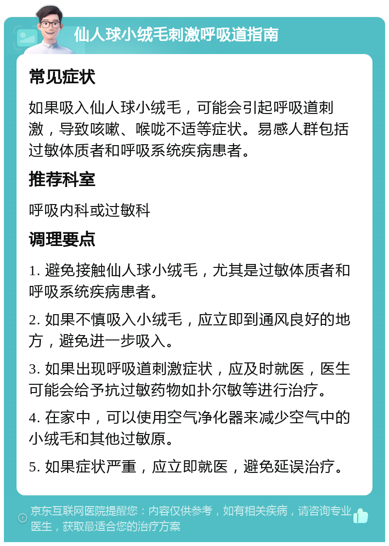 仙人球小绒毛刺激呼吸道指南 常见症状 如果吸入仙人球小绒毛，可能会引起呼吸道刺激，导致咳嗽、喉咙不适等症状。易感人群包括过敏体质者和呼吸系统疾病患者。 推荐科室 呼吸内科或过敏科 调理要点 1. 避免接触仙人球小绒毛，尤其是过敏体质者和呼吸系统疾病患者。 2. 如果不慎吸入小绒毛，应立即到通风良好的地方，避免进一步吸入。 3. 如果出现呼吸道刺激症状，应及时就医，医生可能会给予抗过敏药物如扑尔敏等进行治疗。 4. 在家中，可以使用空气净化器来减少空气中的小绒毛和其他过敏原。 5. 如果症状严重，应立即就医，避免延误治疗。