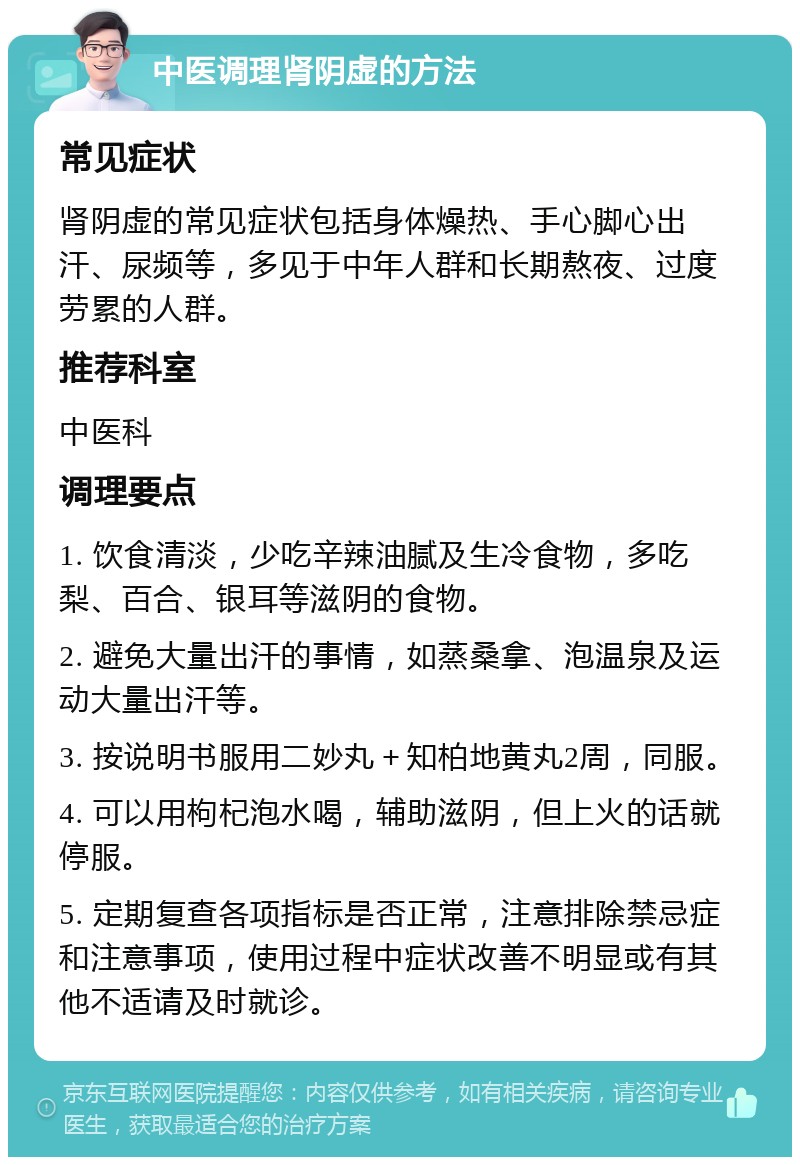 中医调理肾阴虚的方法 常见症状 肾阴虚的常见症状包括身体燥热、手心脚心出汗、尿频等，多见于中年人群和长期熬夜、过度劳累的人群。 推荐科室 中医科 调理要点 1. 饮食清淡，少吃辛辣油腻及生冷食物，多吃梨、百合、银耳等滋阴的食物。 2. 避免大量出汗的事情，如蒸桑拿、泡温泉及运动大量出汗等。 3. 按说明书服用二妙丸＋知柏地黄丸2周，同服。 4. 可以用枸杞泡水喝，辅助滋阴，但上火的话就停服。 5. 定期复查各项指标是否正常，注意排除禁忌症和注意事项，使用过程中症状改善不明显或有其他不适请及时就诊。