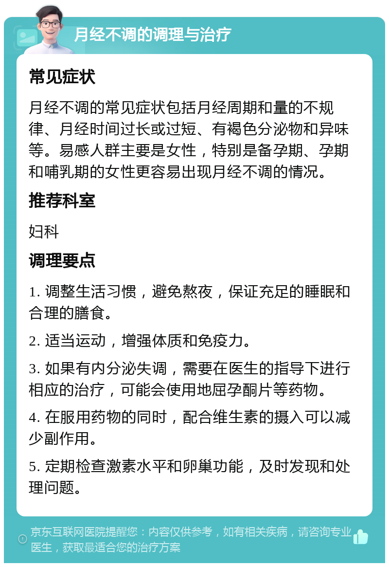 月经不调的调理与治疗 常见症状 月经不调的常见症状包括月经周期和量的不规律、月经时间过长或过短、有褐色分泌物和异味等。易感人群主要是女性，特别是备孕期、孕期和哺乳期的女性更容易出现月经不调的情况。 推荐科室 妇科 调理要点 1. 调整生活习惯，避免熬夜，保证充足的睡眠和合理的膳食。 2. 适当运动，增强体质和免疫力。 3. 如果有内分泌失调，需要在医生的指导下进行相应的治疗，可能会使用地屈孕酮片等药物。 4. 在服用药物的同时，配合维生素的摄入可以减少副作用。 5. 定期检查激素水平和卵巢功能，及时发现和处理问题。