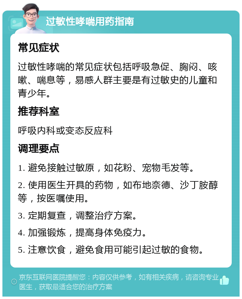 过敏性哮喘用药指南 常见症状 过敏性哮喘的常见症状包括呼吸急促、胸闷、咳嗽、喘息等，易感人群主要是有过敏史的儿童和青少年。 推荐科室 呼吸内科或变态反应科 调理要点 1. 避免接触过敏原，如花粉、宠物毛发等。 2. 使用医生开具的药物，如布地奈德、沙丁胺醇等，按医嘱使用。 3. 定期复查，调整治疗方案。 4. 加强锻炼，提高身体免疫力。 5. 注意饮食，避免食用可能引起过敏的食物。