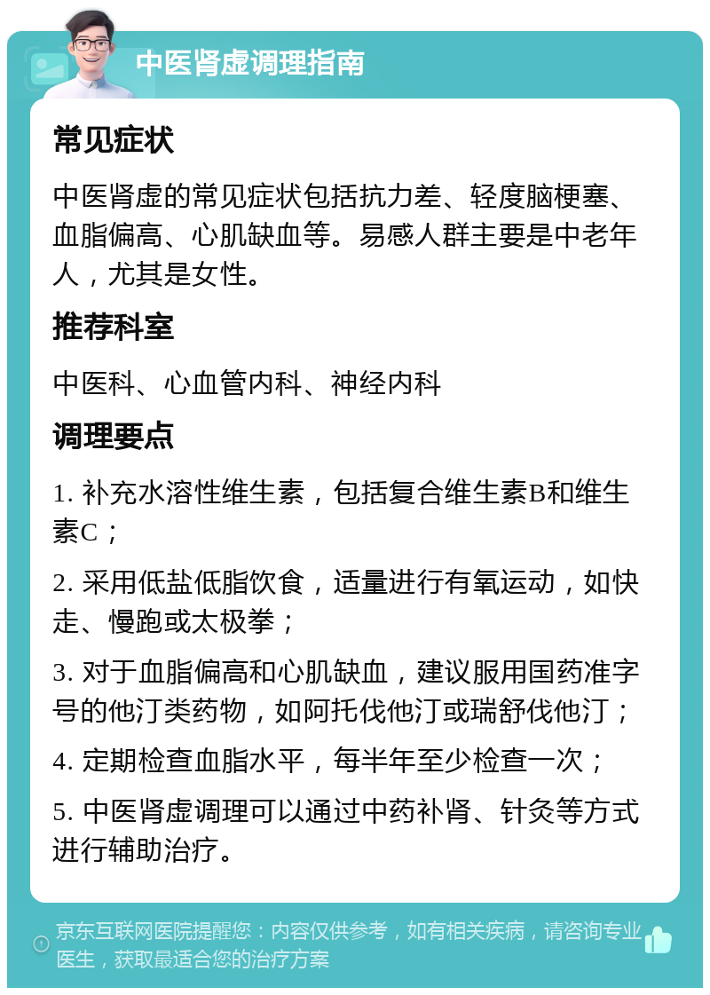 中医肾虚调理指南 常见症状 中医肾虚的常见症状包括抗力差、轻度脑梗塞、血脂偏高、心肌缺血等。易感人群主要是中老年人，尤其是女性。 推荐科室 中医科、心血管内科、神经内科 调理要点 1. 补充水溶性维生素，包括复合维生素B和维生素C； 2. 采用低盐低脂饮食，适量进行有氧运动，如快走、慢跑或太极拳； 3. 对于血脂偏高和心肌缺血，建议服用国药准字号的他汀类药物，如阿托伐他汀或瑞舒伐他汀； 4. 定期检查血脂水平，每半年至少检查一次； 5. 中医肾虚调理可以通过中药补肾、针灸等方式进行辅助治疗。