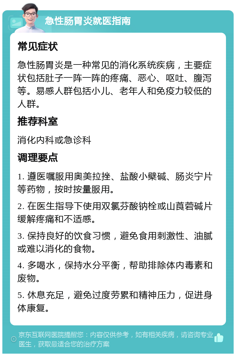 急性肠胃炎就医指南 常见症状 急性肠胃炎是一种常见的消化系统疾病，主要症状包括肚子一阵一阵的疼痛、恶心、呕吐、腹泻等。易感人群包括小儿、老年人和免疫力较低的人群。 推荐科室 消化内科或急诊科 调理要点 1. 遵医嘱服用奥美拉挫、盐酸小檗碱、肠炎宁片等药物，按时按量服用。 2. 在医生指导下使用双氯芬酸钠栓或山莨菪碱片缓解疼痛和不适感。 3. 保持良好的饮食习惯，避免食用刺激性、油腻或难以消化的食物。 4. 多喝水，保持水分平衡，帮助排除体内毒素和废物。 5. 休息充足，避免过度劳累和精神压力，促进身体康复。