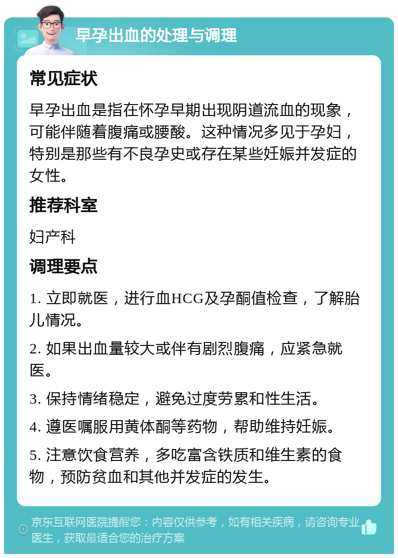 早孕出血的处理与调理 常见症状 早孕出血是指在怀孕早期出现阴道流血的现象，可能伴随着腹痛或腰酸。这种情况多见于孕妇，特别是那些有不良孕史或存在某些妊娠并发症的女性。 推荐科室 妇产科 调理要点 1. 立即就医，进行血HCG及孕酮值检查，了解胎儿情况。 2. 如果出血量较大或伴有剧烈腹痛，应紧急就医。 3. 保持情绪稳定，避免过度劳累和性生活。 4. 遵医嘱服用黄体酮等药物，帮助维持妊娠。 5. 注意饮食营养，多吃富含铁质和维生素的食物，预防贫血和其他并发症的发生。