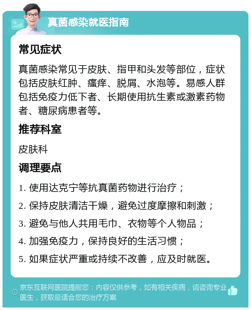 真菌感染就医指南 常见症状 真菌感染常见于皮肤、指甲和头发等部位，症状包括皮肤红肿、瘙痒、脱屑、水泡等。易感人群包括免疫力低下者、长期使用抗生素或激素药物者、糖尿病患者等。 推荐科室 皮肤科 调理要点 1. 使用达克宁等抗真菌药物进行治疗； 2. 保持皮肤清洁干燥，避免过度摩擦和刺激； 3. 避免与他人共用毛巾、衣物等个人物品； 4. 加强免疫力，保持良好的生活习惯； 5. 如果症状严重或持续不改善，应及时就医。