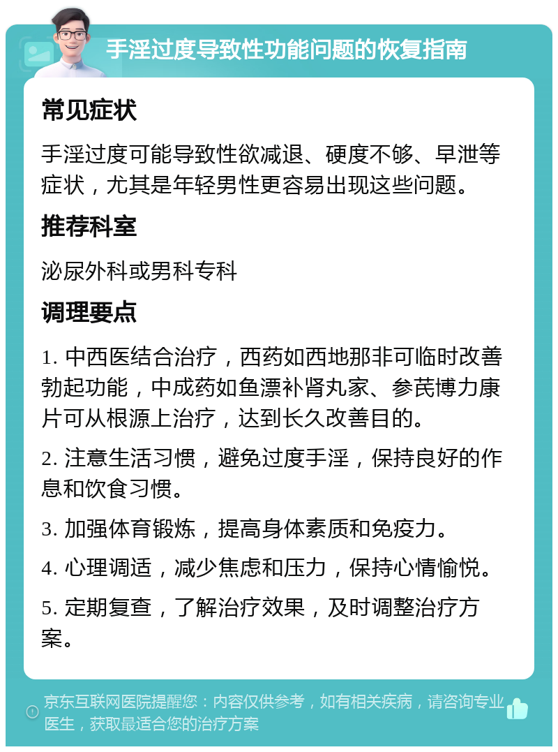 手淫过度导致性功能问题的恢复指南 常见症状 手淫过度可能导致性欲减退、硬度不够、早泄等症状，尤其是年轻男性更容易出现这些问题。 推荐科室 泌尿外科或男科专科 调理要点 1. 中西医结合治疗，西药如西地那非可临时改善勃起功能，中成药如鱼漂补肾丸家、参芪博力康片可从根源上治疗，达到长久改善目的。 2. 注意生活习惯，避免过度手淫，保持良好的作息和饮食习惯。 3. 加强体育锻炼，提高身体素质和免疫力。 4. 心理调适，减少焦虑和压力，保持心情愉悦。 5. 定期复查，了解治疗效果，及时调整治疗方案。