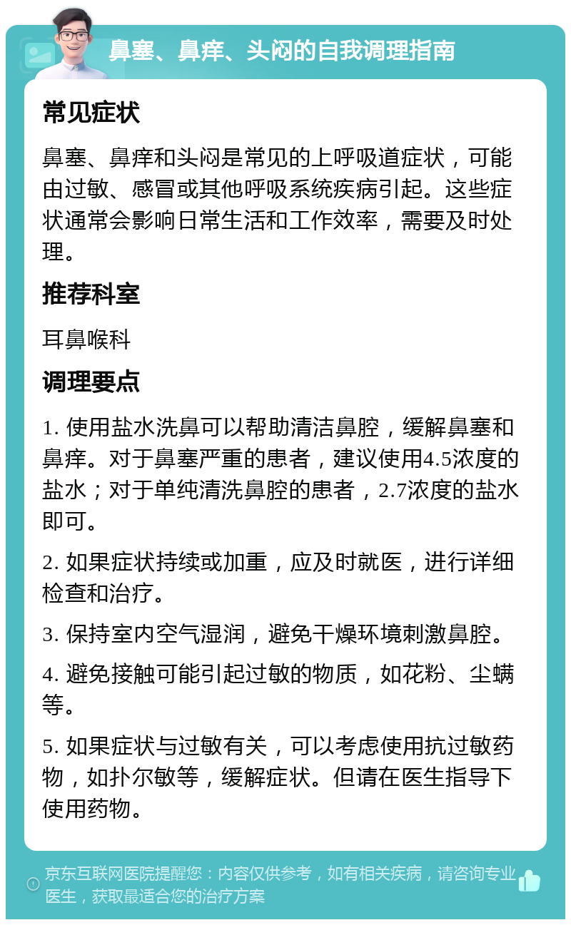 鼻塞、鼻痒、头闷的自我调理指南 常见症状 鼻塞、鼻痒和头闷是常见的上呼吸道症状，可能由过敏、感冒或其他呼吸系统疾病引起。这些症状通常会影响日常生活和工作效率，需要及时处理。 推荐科室 耳鼻喉科 调理要点 1. 使用盐水洗鼻可以帮助清洁鼻腔，缓解鼻塞和鼻痒。对于鼻塞严重的患者，建议使用4.5浓度的盐水；对于单纯清洗鼻腔的患者，2.7浓度的盐水即可。 2. 如果症状持续或加重，应及时就医，进行详细检查和治疗。 3. 保持室内空气湿润，避免干燥环境刺激鼻腔。 4. 避免接触可能引起过敏的物质，如花粉、尘螨等。 5. 如果症状与过敏有关，可以考虑使用抗过敏药物，如扑尔敏等，缓解症状。但请在医生指导下使用药物。