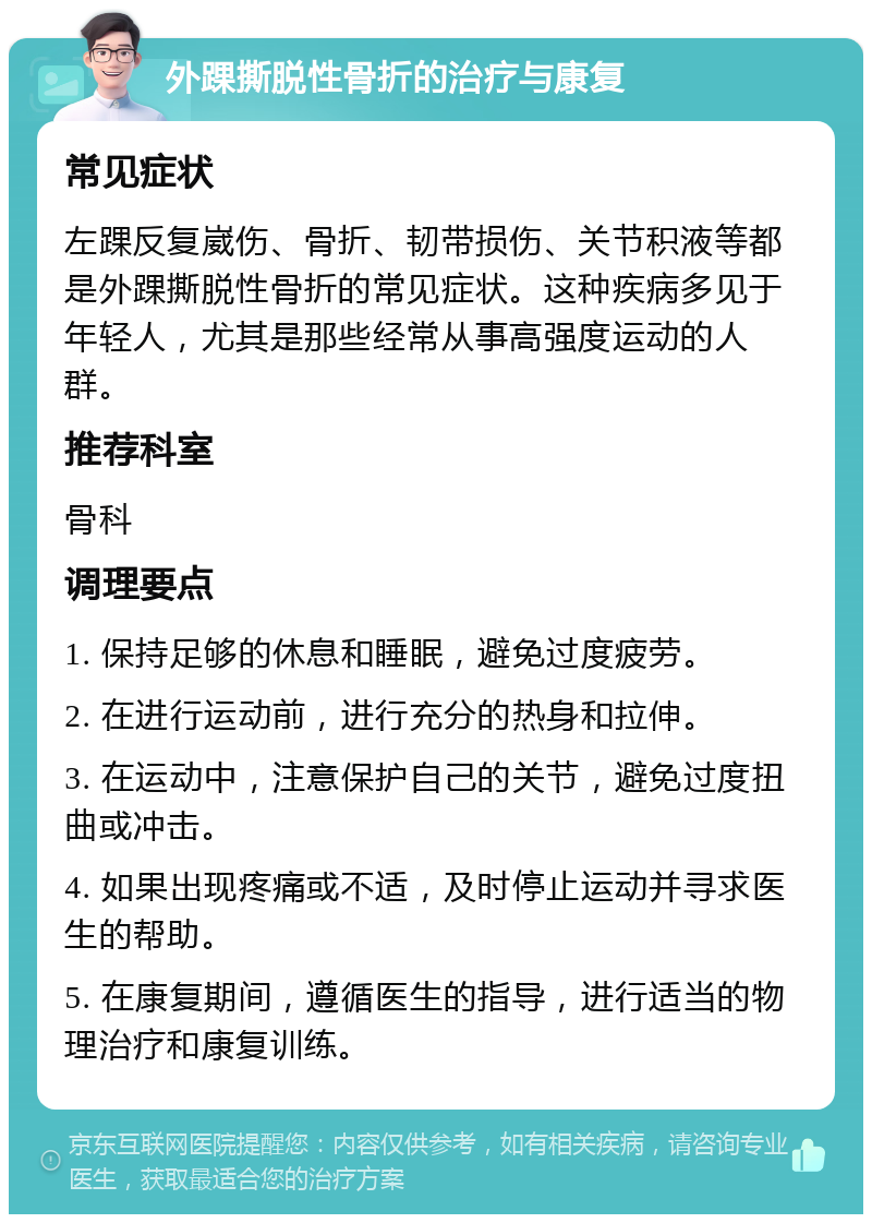 外踝撕脱性骨折的治疗与康复 常见症状 左踝反复崴伤、骨折、韧带损伤、关节积液等都是外踝撕脱性骨折的常见症状。这种疾病多见于年轻人，尤其是那些经常从事高强度运动的人群。 推荐科室 骨科 调理要点 1. 保持足够的休息和睡眠，避免过度疲劳。 2. 在进行运动前，进行充分的热身和拉伸。 3. 在运动中，注意保护自己的关节，避免过度扭曲或冲击。 4. 如果出现疼痛或不适，及时停止运动并寻求医生的帮助。 5. 在康复期间，遵循医生的指导，进行适当的物理治疗和康复训练。