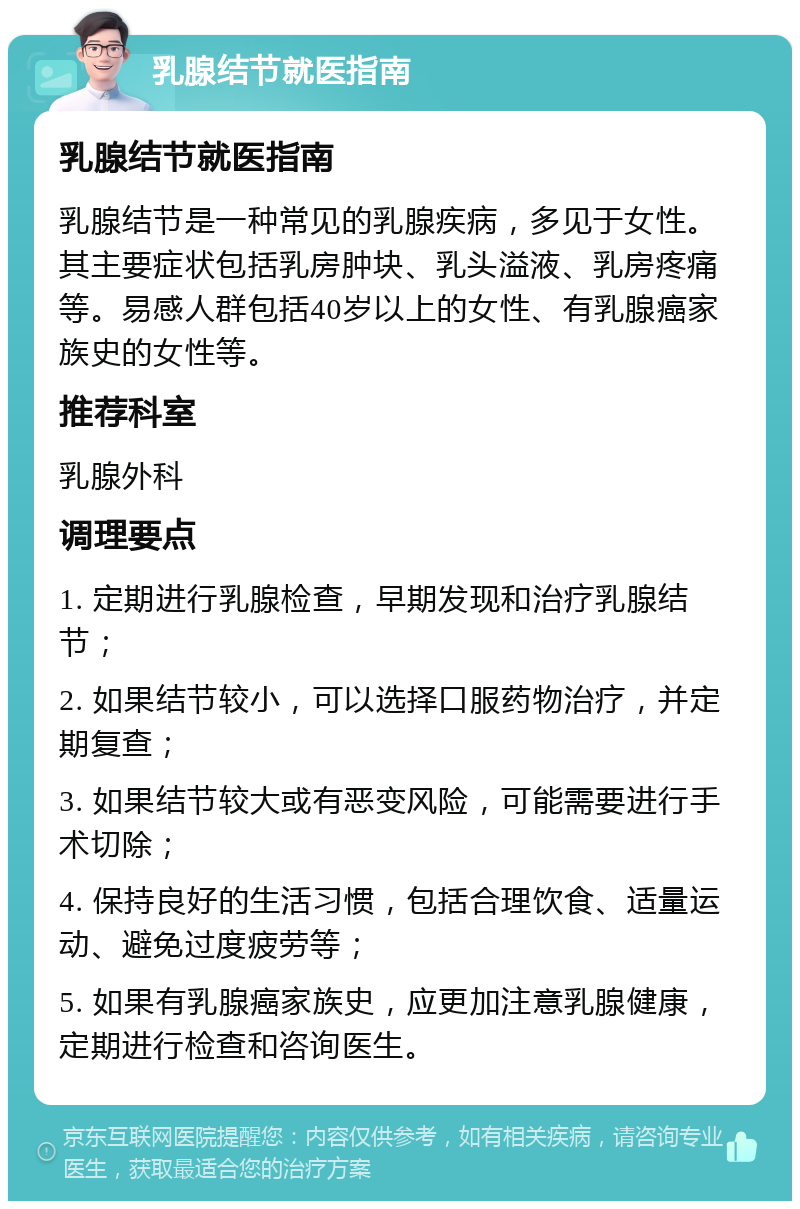 乳腺结节就医指南 乳腺结节就医指南 乳腺结节是一种常见的乳腺疾病，多见于女性。其主要症状包括乳房肿块、乳头溢液、乳房疼痛等。易感人群包括40岁以上的女性、有乳腺癌家族史的女性等。 推荐科室 乳腺外科 调理要点 1. 定期进行乳腺检查，早期发现和治疗乳腺结节； 2. 如果结节较小，可以选择口服药物治疗，并定期复查； 3. 如果结节较大或有恶变风险，可能需要进行手术切除； 4. 保持良好的生活习惯，包括合理饮食、适量运动、避免过度疲劳等； 5. 如果有乳腺癌家族史，应更加注意乳腺健康，定期进行检查和咨询医生。