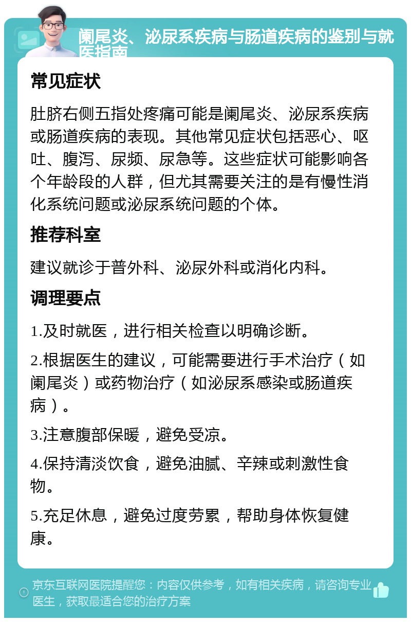 阑尾炎、泌尿系疾病与肠道疾病的鉴别与就医指南 常见症状 肚脐右侧五指处疼痛可能是阑尾炎、泌尿系疾病或肠道疾病的表现。其他常见症状包括恶心、呕吐、腹泻、尿频、尿急等。这些症状可能影响各个年龄段的人群，但尤其需要关注的是有慢性消化系统问题或泌尿系统问题的个体。 推荐科室 建议就诊于普外科、泌尿外科或消化内科。 调理要点 1.及时就医，进行相关检查以明确诊断。 2.根据医生的建议，可能需要进行手术治疗（如阑尾炎）或药物治疗（如泌尿系感染或肠道疾病）。 3.注意腹部保暖，避免受凉。 4.保持清淡饮食，避免油腻、辛辣或刺激性食物。 5.充足休息，避免过度劳累，帮助身体恢复健康。