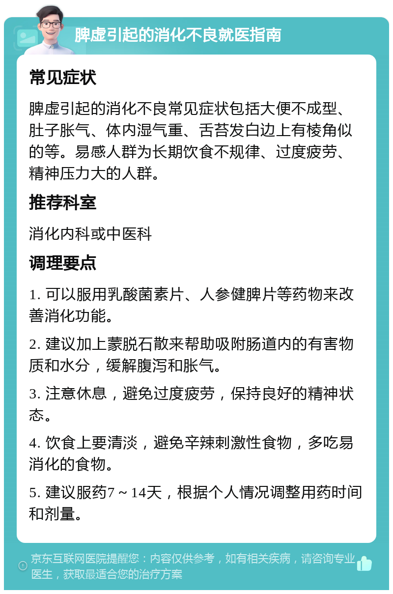 脾虚引起的消化不良就医指南 常见症状 脾虚引起的消化不良常见症状包括大便不成型、肚子胀气、体内湿气重、舌苔发白边上有棱角似的等。易感人群为长期饮食不规律、过度疲劳、精神压力大的人群。 推荐科室 消化内科或中医科 调理要点 1. 可以服用乳酸菌素片、人参健脾片等药物来改善消化功能。 2. 建议加上蒙脱石散来帮助吸附肠道内的有害物质和水分，缓解腹泻和胀气。 3. 注意休息，避免过度疲劳，保持良好的精神状态。 4. 饮食上要清淡，避免辛辣刺激性食物，多吃易消化的食物。 5. 建议服药7～14天，根据个人情况调整用药时间和剂量。