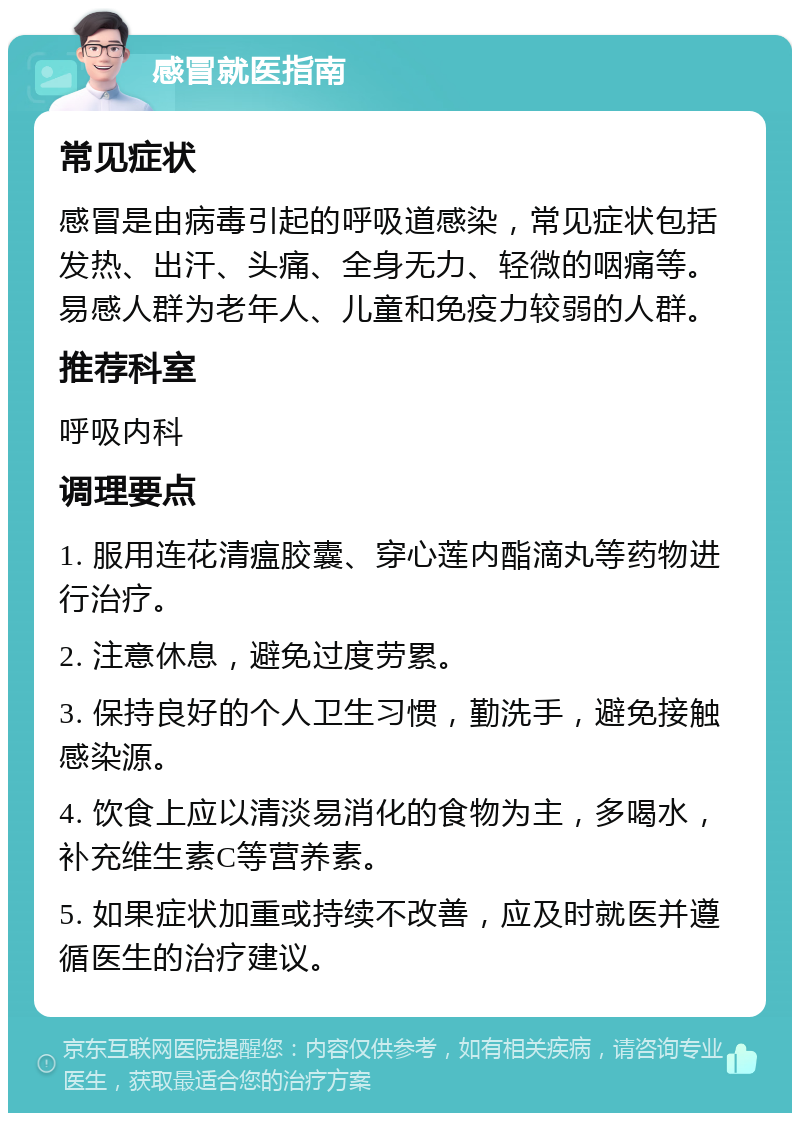 感冒就医指南 常见症状 感冒是由病毒引起的呼吸道感染，常见症状包括发热、出汗、头痛、全身无力、轻微的咽痛等。易感人群为老年人、儿童和免疫力较弱的人群。 推荐科室 呼吸内科 调理要点 1. 服用连花清瘟胶囊、穿心莲内酯滴丸等药物进行治疗。 2. 注意休息，避免过度劳累。 3. 保持良好的个人卫生习惯，勤洗手，避免接触感染源。 4. 饮食上应以清淡易消化的食物为主，多喝水，补充维生素C等营养素。 5. 如果症状加重或持续不改善，应及时就医并遵循医生的治疗建议。