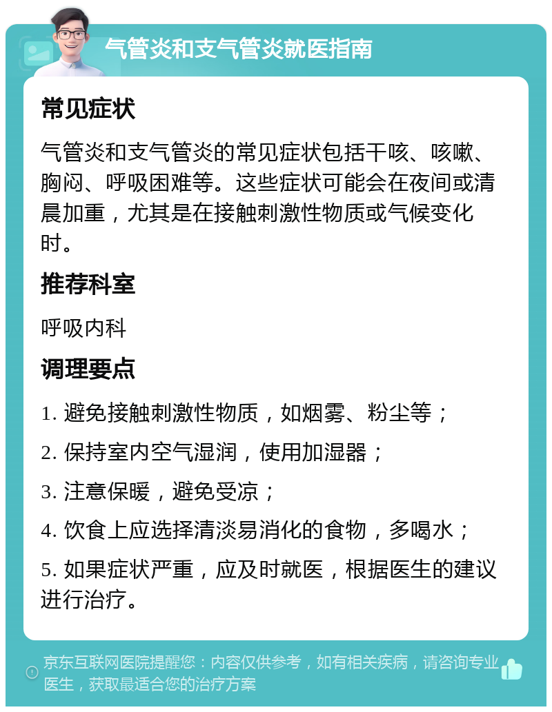 气管炎和支气管炎就医指南 常见症状 气管炎和支气管炎的常见症状包括干咳、咳嗽、胸闷、呼吸困难等。这些症状可能会在夜间或清晨加重，尤其是在接触刺激性物质或气候变化时。 推荐科室 呼吸内科 调理要点 1. 避免接触刺激性物质，如烟雾、粉尘等； 2. 保持室内空气湿润，使用加湿器； 3. 注意保暖，避免受凉； 4. 饮食上应选择清淡易消化的食物，多喝水； 5. 如果症状严重，应及时就医，根据医生的建议进行治疗。