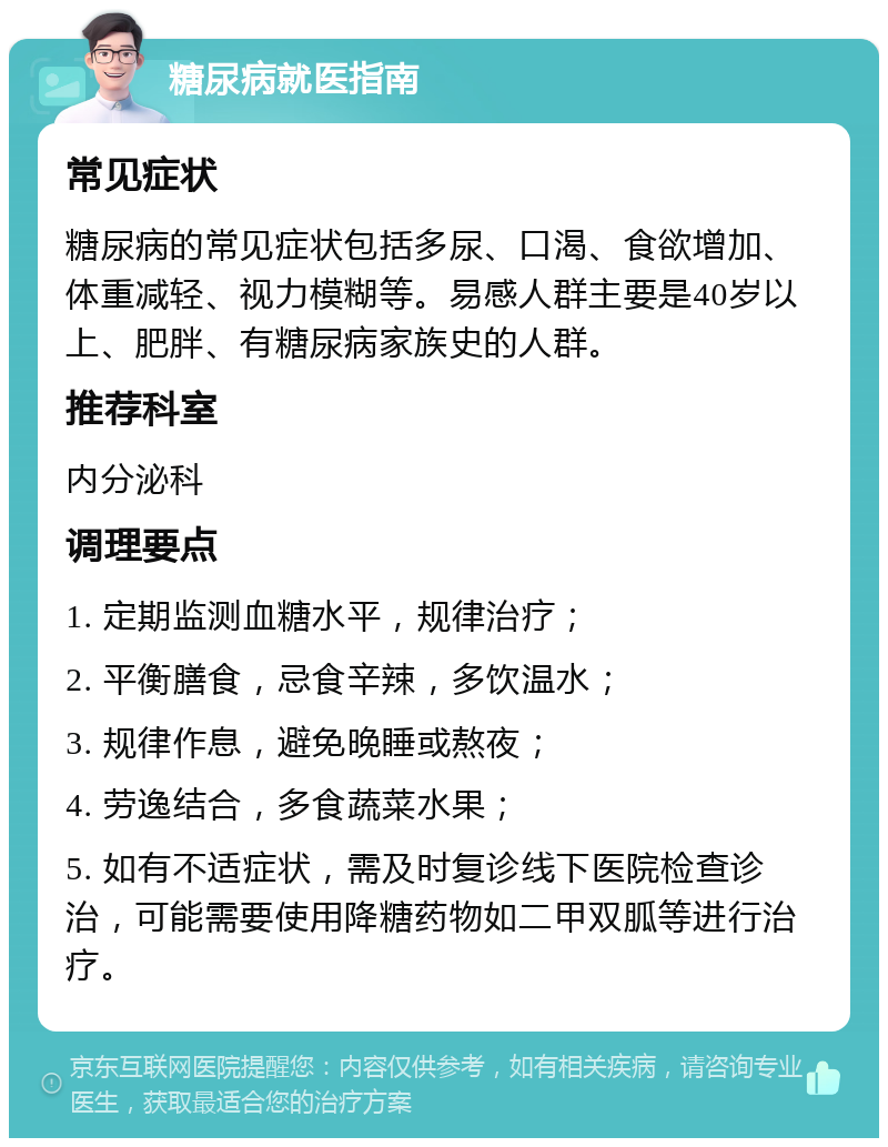 糖尿病就医指南 常见症状 糖尿病的常见症状包括多尿、口渴、食欲增加、体重减轻、视力模糊等。易感人群主要是40岁以上、肥胖、有糖尿病家族史的人群。 推荐科室 内分泌科 调理要点 1. 定期监测血糖水平，规律治疗； 2. 平衡膳食，忌食辛辣，多饮温水； 3. 规律作息，避免晚睡或熬夜； 4. 劳逸结合，多食蔬菜水果； 5. 如有不适症状，需及时复诊线下医院检查诊治，可能需要使用降糖药物如二甲双胍等进行治疗。