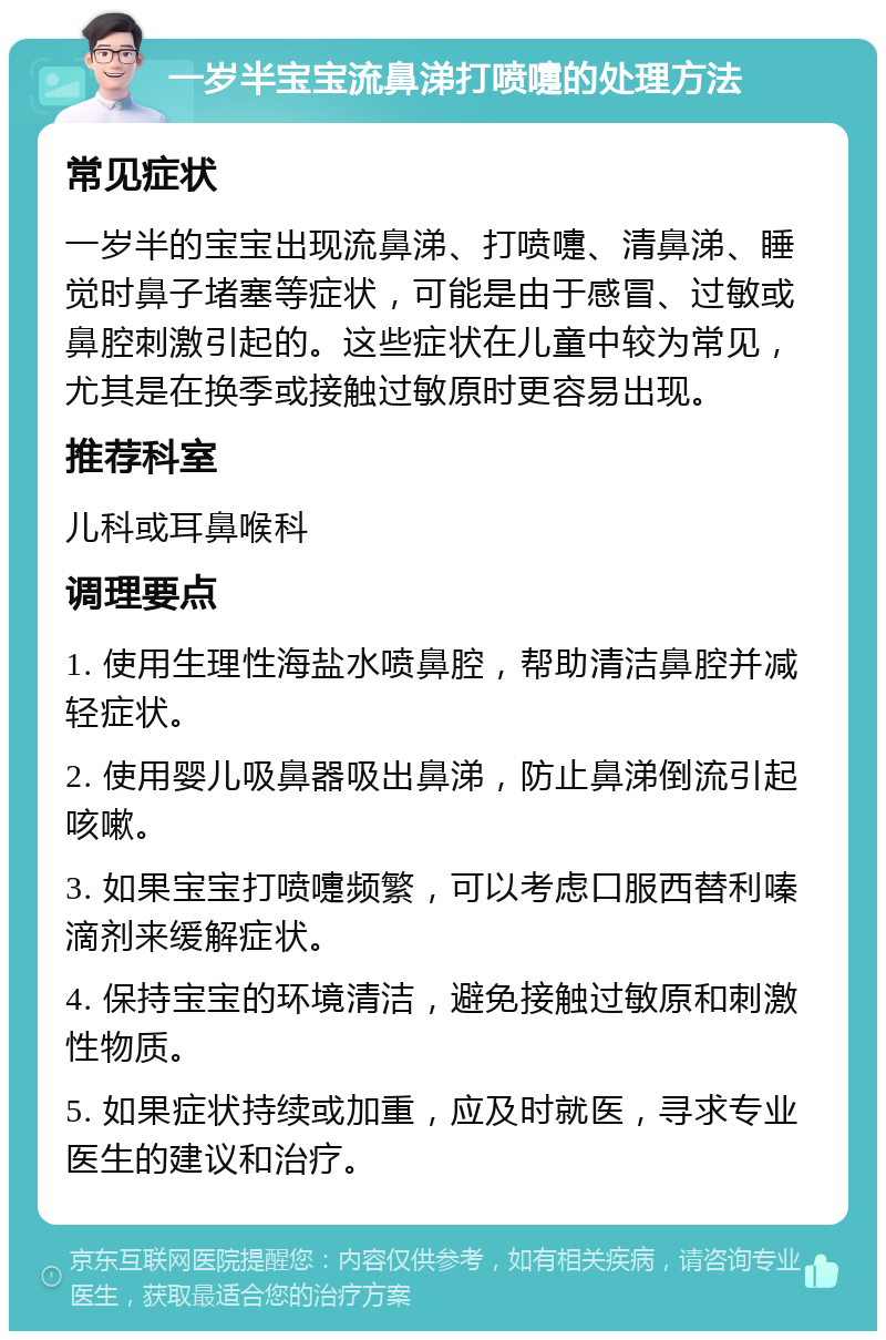 一岁半宝宝流鼻涕打喷嚏的处理方法 常见症状 一岁半的宝宝出现流鼻涕、打喷嚏、清鼻涕、睡觉时鼻子堵塞等症状，可能是由于感冒、过敏或鼻腔刺激引起的。这些症状在儿童中较为常见，尤其是在换季或接触过敏原时更容易出现。 推荐科室 儿科或耳鼻喉科 调理要点 1. 使用生理性海盐水喷鼻腔，帮助清洁鼻腔并减轻症状。 2. 使用婴儿吸鼻器吸出鼻涕，防止鼻涕倒流引起咳嗽。 3. 如果宝宝打喷嚏频繁，可以考虑口服西替利嗪滴剂来缓解症状。 4. 保持宝宝的环境清洁，避免接触过敏原和刺激性物质。 5. 如果症状持续或加重，应及时就医，寻求专业医生的建议和治疗。