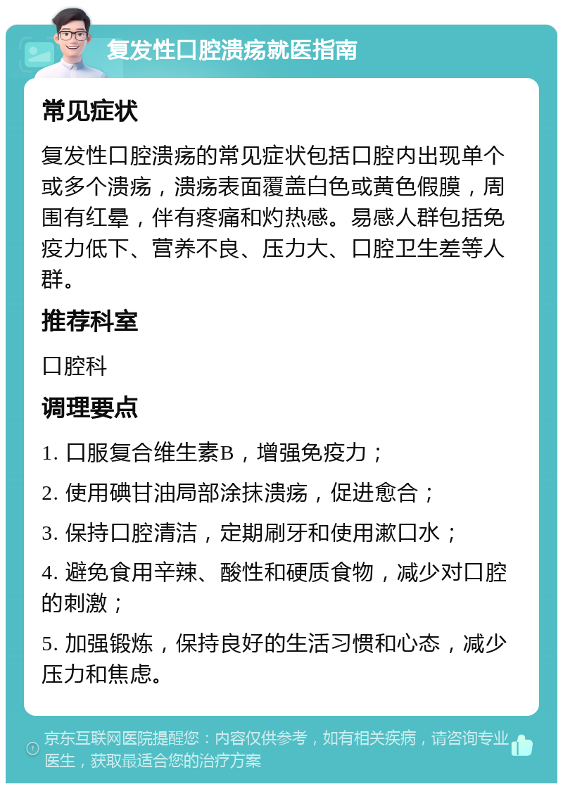 复发性口腔溃疡就医指南 常见症状 复发性口腔溃疡的常见症状包括口腔内出现单个或多个溃疡，溃疡表面覆盖白色或黄色假膜，周围有红晕，伴有疼痛和灼热感。易感人群包括免疫力低下、营养不良、压力大、口腔卫生差等人群。 推荐科室 口腔科 调理要点 1. 口服复合维生素B，增强免疫力； 2. 使用碘甘油局部涂抹溃疡，促进愈合； 3. 保持口腔清洁，定期刷牙和使用漱口水； 4. 避免食用辛辣、酸性和硬质食物，减少对口腔的刺激； 5. 加强锻炼，保持良好的生活习惯和心态，减少压力和焦虑。