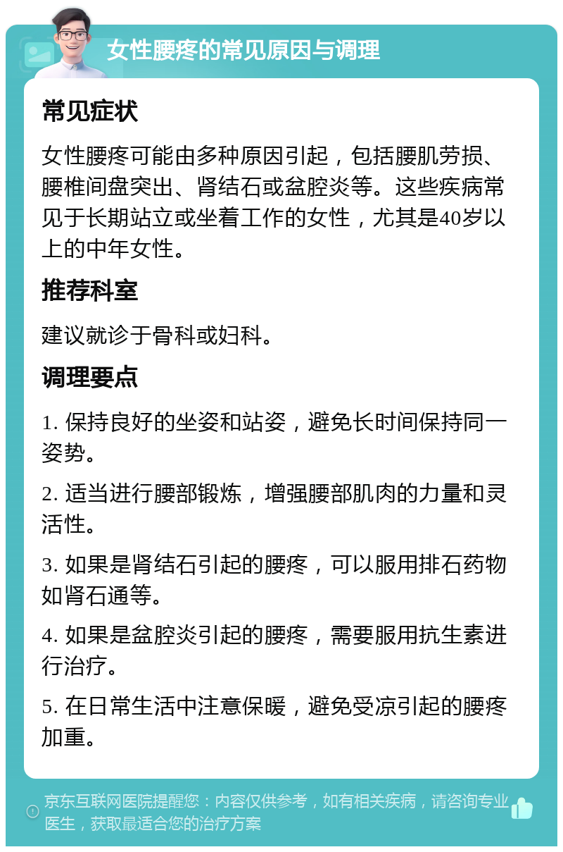 女性腰疼的常见原因与调理 常见症状 女性腰疼可能由多种原因引起，包括腰肌劳损、腰椎间盘突出、肾结石或盆腔炎等。这些疾病常见于长期站立或坐着工作的女性，尤其是40岁以上的中年女性。 推荐科室 建议就诊于骨科或妇科。 调理要点 1. 保持良好的坐姿和站姿，避免长时间保持同一姿势。 2. 适当进行腰部锻炼，增强腰部肌肉的力量和灵活性。 3. 如果是肾结石引起的腰疼，可以服用排石药物如肾石通等。 4. 如果是盆腔炎引起的腰疼，需要服用抗生素进行治疗。 5. 在日常生活中注意保暖，避免受凉引起的腰疼加重。