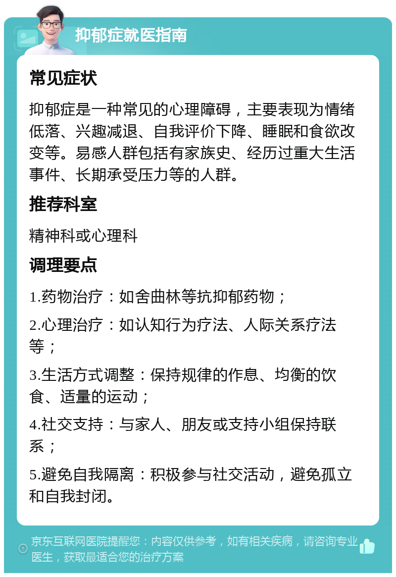 抑郁症就医指南 常见症状 抑郁症是一种常见的心理障碍，主要表现为情绪低落、兴趣减退、自我评价下降、睡眠和食欲改变等。易感人群包括有家族史、经历过重大生活事件、长期承受压力等的人群。 推荐科室 精神科或心理科 调理要点 1.药物治疗：如舍曲林等抗抑郁药物； 2.心理治疗：如认知行为疗法、人际关系疗法等； 3.生活方式调整：保持规律的作息、均衡的饮食、适量的运动； 4.社交支持：与家人、朋友或支持小组保持联系； 5.避免自我隔离：积极参与社交活动，避免孤立和自我封闭。