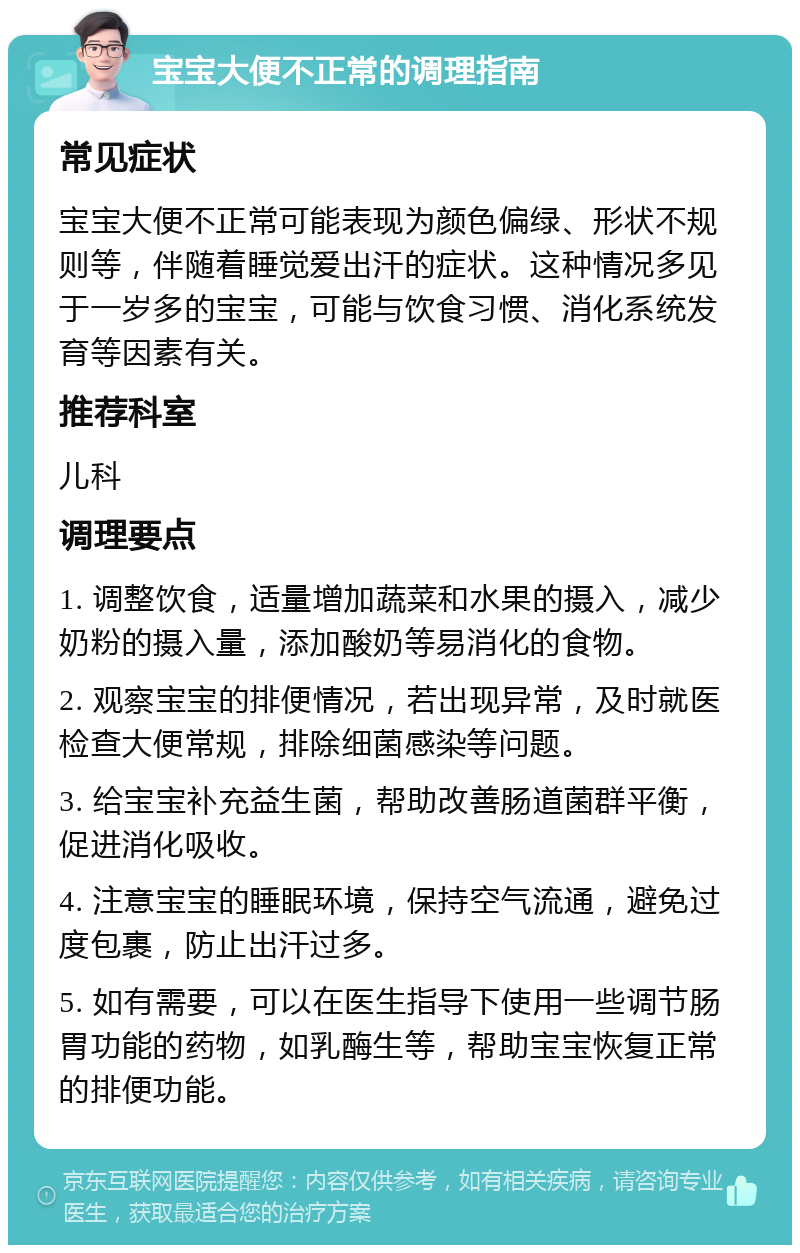 宝宝大便不正常的调理指南 常见症状 宝宝大便不正常可能表现为颜色偏绿、形状不规则等，伴随着睡觉爱出汗的症状。这种情况多见于一岁多的宝宝，可能与饮食习惯、消化系统发育等因素有关。 推荐科室 儿科 调理要点 1. 调整饮食，适量增加蔬菜和水果的摄入，减少奶粉的摄入量，添加酸奶等易消化的食物。 2. 观察宝宝的排便情况，若出现异常，及时就医检查大便常规，排除细菌感染等问题。 3. 给宝宝补充益生菌，帮助改善肠道菌群平衡，促进消化吸收。 4. 注意宝宝的睡眠环境，保持空气流通，避免过度包裹，防止出汗过多。 5. 如有需要，可以在医生指导下使用一些调节肠胃功能的药物，如乳酶生等，帮助宝宝恢复正常的排便功能。