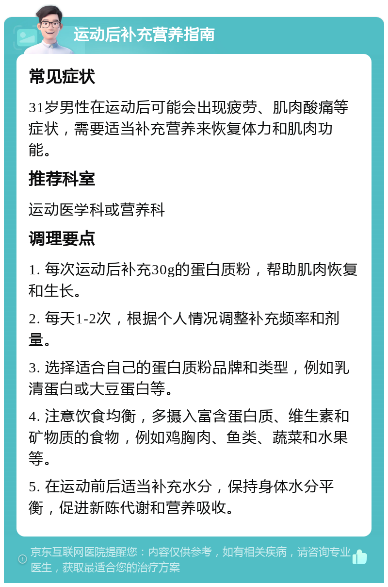 运动后补充营养指南 常见症状 31岁男性在运动后可能会出现疲劳、肌肉酸痛等症状，需要适当补充营养来恢复体力和肌肉功能。 推荐科室 运动医学科或营养科 调理要点 1. 每次运动后补充30g的蛋白质粉，帮助肌肉恢复和生长。 2. 每天1-2次，根据个人情况调整补充频率和剂量。 3. 选择适合自己的蛋白质粉品牌和类型，例如乳清蛋白或大豆蛋白等。 4. 注意饮食均衡，多摄入富含蛋白质、维生素和矿物质的食物，例如鸡胸肉、鱼类、蔬菜和水果等。 5. 在运动前后适当补充水分，保持身体水分平衡，促进新陈代谢和营养吸收。