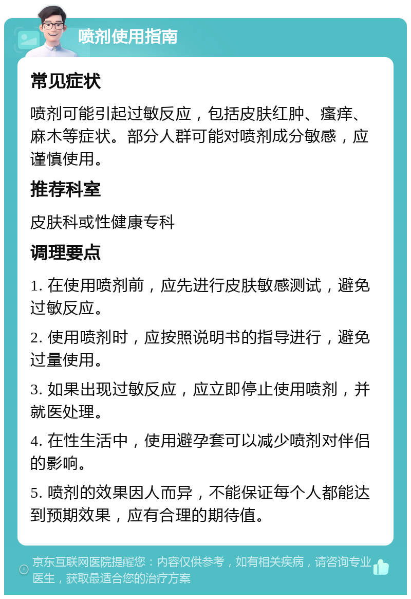 喷剂使用指南 常见症状 喷剂可能引起过敏反应，包括皮肤红肿、瘙痒、麻木等症状。部分人群可能对喷剂成分敏感，应谨慎使用。 推荐科室 皮肤科或性健康专科 调理要点 1. 在使用喷剂前，应先进行皮肤敏感测试，避免过敏反应。 2. 使用喷剂时，应按照说明书的指导进行，避免过量使用。 3. 如果出现过敏反应，应立即停止使用喷剂，并就医处理。 4. 在性生活中，使用避孕套可以减少喷剂对伴侣的影响。 5. 喷剂的效果因人而异，不能保证每个人都能达到预期效果，应有合理的期待值。