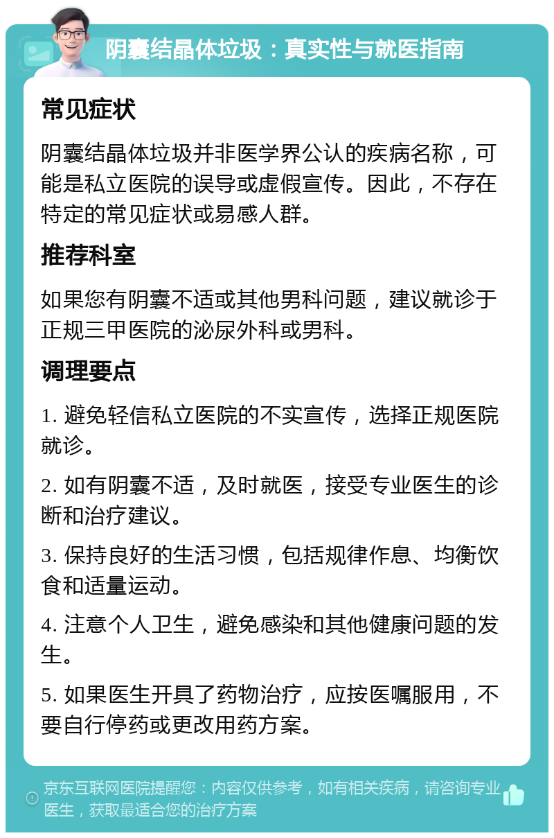 阴囊结晶体垃圾：真实性与就医指南 常见症状 阴囊结晶体垃圾并非医学界公认的疾病名称，可能是私立医院的误导或虚假宣传。因此，不存在特定的常见症状或易感人群。 推荐科室 如果您有阴囊不适或其他男科问题，建议就诊于正规三甲医院的泌尿外科或男科。 调理要点 1. 避免轻信私立医院的不实宣传，选择正规医院就诊。 2. 如有阴囊不适，及时就医，接受专业医生的诊断和治疗建议。 3. 保持良好的生活习惯，包括规律作息、均衡饮食和适量运动。 4. 注意个人卫生，避免感染和其他健康问题的发生。 5. 如果医生开具了药物治疗，应按医嘱服用，不要自行停药或更改用药方案。