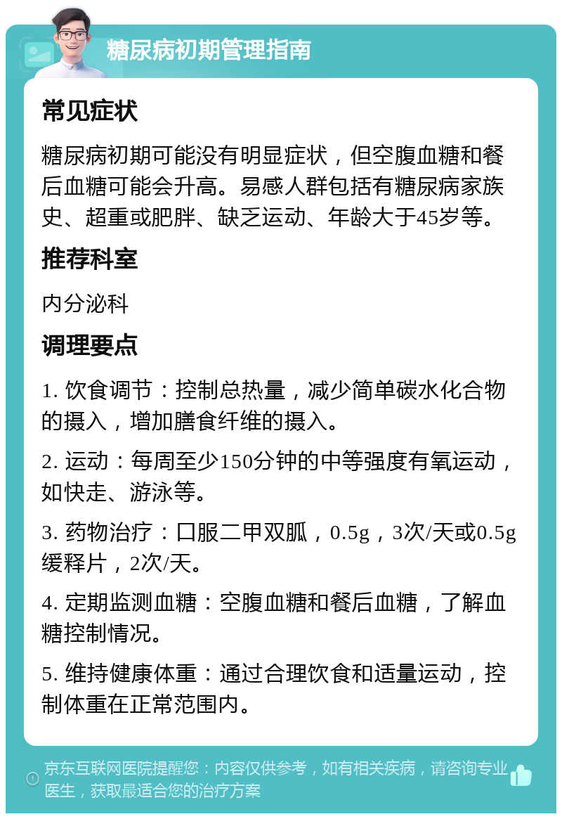 糖尿病初期管理指南 常见症状 糖尿病初期可能没有明显症状，但空腹血糖和餐后血糖可能会升高。易感人群包括有糖尿病家族史、超重或肥胖、缺乏运动、年龄大于45岁等。 推荐科室 内分泌科 调理要点 1. 饮食调节：控制总热量，减少简单碳水化合物的摄入，增加膳食纤维的摄入。 2. 运动：每周至少150分钟的中等强度有氧运动，如快走、游泳等。 3. 药物治疗：口服二甲双胍，0.5g，3次/天或0.5g缓释片，2次/天。 4. 定期监测血糖：空腹血糖和餐后血糖，了解血糖控制情况。 5. 维持健康体重：通过合理饮食和适量运动，控制体重在正常范围内。