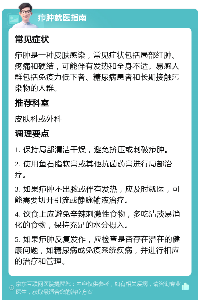 疖肿就医指南 常见症状 疖肿是一种皮肤感染，常见症状包括局部红肿、疼痛和硬结，可能伴有发热和全身不适。易感人群包括免疫力低下者、糖尿病患者和长期接触污染物的人群。 推荐科室 皮肤科或外科 调理要点 1. 保持局部清洁干燥，避免挤压或刺破疖肿。 2. 使用鱼石脂软膏或其他抗菌药膏进行局部治疗。 3. 如果疖肿不出脓或伴有发热，应及时就医，可能需要切开引流或静脉输液治疗。 4. 饮食上应避免辛辣刺激性食物，多吃清淡易消化的食物，保持充足的水分摄入。 5. 如果疖肿反复发作，应检查是否存在潜在的健康问题，如糖尿病或免疫系统疾病，并进行相应的治疗和管理。