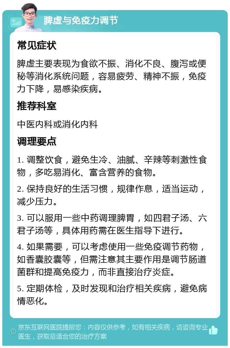 脾虚与免疫力调节 常见症状 脾虚主要表现为食欲不振、消化不良、腹泻或便秘等消化系统问题，容易疲劳、精神不振，免疫力下降，易感染疾病。 推荐科室 中医内科或消化内科 调理要点 1. 调整饮食，避免生冷、油腻、辛辣等刺激性食物，多吃易消化、富含营养的食物。 2. 保持良好的生活习惯，规律作息，适当运动，减少压力。 3. 可以服用一些中药调理脾胃，如四君子汤、六君子汤等，具体用药需在医生指导下进行。 4. 如果需要，可以考虑使用一些免疫调节药物，如香囊胶囊等，但需注意其主要作用是调节肠道菌群和提高免疫力，而非直接治疗炎症。 5. 定期体检，及时发现和治疗相关疾病，避免病情恶化。