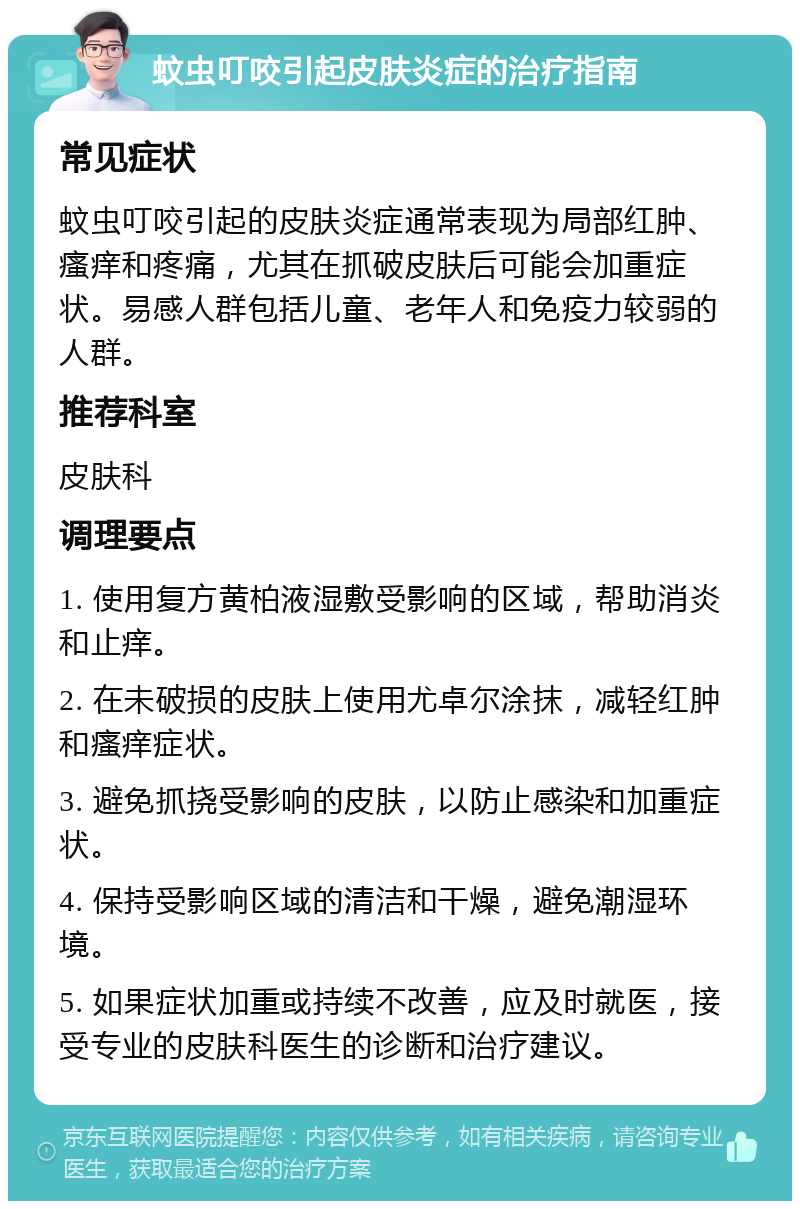 蚊虫叮咬引起皮肤炎症的治疗指南 常见症状 蚊虫叮咬引起的皮肤炎症通常表现为局部红肿、瘙痒和疼痛，尤其在抓破皮肤后可能会加重症状。易感人群包括儿童、老年人和免疫力较弱的人群。 推荐科室 皮肤科 调理要点 1. 使用复方黄柏液湿敷受影响的区域，帮助消炎和止痒。 2. 在未破损的皮肤上使用尤卓尔涂抹，减轻红肿和瘙痒症状。 3. 避免抓挠受影响的皮肤，以防止感染和加重症状。 4. 保持受影响区域的清洁和干燥，避免潮湿环境。 5. 如果症状加重或持续不改善，应及时就医，接受专业的皮肤科医生的诊断和治疗建议。