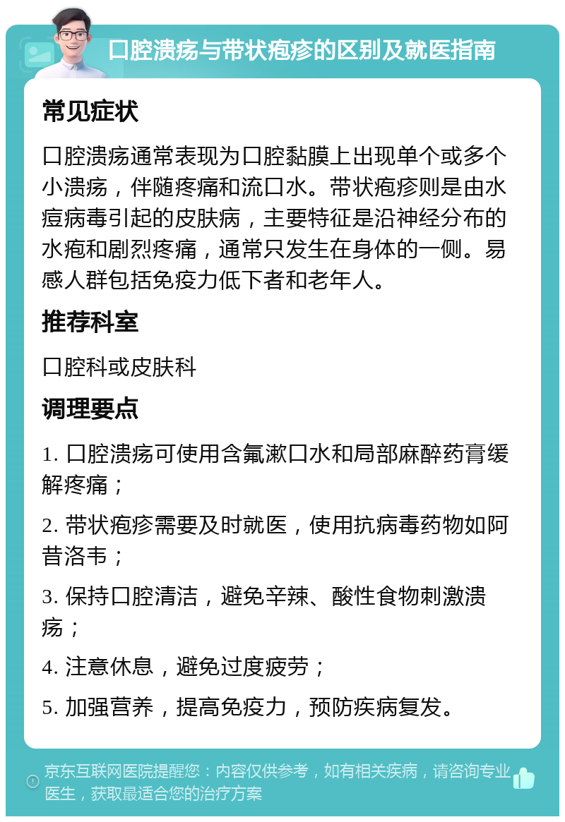 口腔溃疡与带状疱疹的区别及就医指南 常见症状 口腔溃疡通常表现为口腔黏膜上出现单个或多个小溃疡，伴随疼痛和流口水。带状疱疹则是由水痘病毒引起的皮肤病，主要特征是沿神经分布的水疱和剧烈疼痛，通常只发生在身体的一侧。易感人群包括免疫力低下者和老年人。 推荐科室 口腔科或皮肤科 调理要点 1. 口腔溃疡可使用含氟漱口水和局部麻醉药膏缓解疼痛； 2. 带状疱疹需要及时就医，使用抗病毒药物如阿昔洛韦； 3. 保持口腔清洁，避免辛辣、酸性食物刺激溃疡； 4. 注意休息，避免过度疲劳； 5. 加强营养，提高免疫力，预防疾病复发。